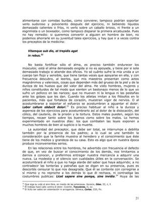 alimentarse con comidas burdas, como conviene; tampoco podrían soportar
verlo sudoroso y polvoriento después del ejercicio, ni bebiendo líquidos
demasiado calientes o fríos, ni verlo sobre un caballo brioso, ni frente a un
esgrimista o un boxeador, como tampoco disparar la primera arcabuzada. Pues
no hay remedio: si queremos convertir a alguien en hombre de bien, no
podemos ahorrarle en su juventud tales ejercicios, y hay que ir a veces contra
los preceptos de la medicina:


        Vitamque sub dio, et trepidis agat
        in rebus.32


     No basta fortificar sólo el alma, es preciso también endurecer los
músculos; está el alma demasiado exigida si no es apoyada, y tiene por si sola
demasiado trabajo si atiende dos oficios. Yo sé cuánto sufre la mía unida a un
cuerpo tan flojo y sensible, que tiene tantas veces que apoyarse en ella, y con
frecuencia descubro, al leerlos, que mis maestros presentan como actos
magnánimos y valerosos, cosas que dependen más del grueso de la piel y de la
dureza de los huesos que del valor del alma. He visto hombres, mujeres y
niños constituidos de tal modo que sienten un bastonazo menos de lo que yo
sufro un pellizco en las narices; que no mueven ni la lengua ni las pestañas
ante los golpes que les dan. Cuando los atletas imitan a los filósofos en lo
pacientes, más que fortaleza de corazón, muestran vigor de nervios. O al
acostumbrarse a soportar el esfuerzo se acostumbran a aguantar el dolor:
Labor callum obducit dolori.33 Es preciso habituar al niño a la dureza y
aspereza de los ejercicios para acostumbrarlo así al dolor de la dislocación, del
cólico, del cauterio, de la prisión y la tortura. Estos males pueden, según los
tiempos, recaer tanto sobre los buenos como sobre los malos. Lo hemos
experimentado en nuestros días: los que combaten las leyes exponen a
muchos hombres de bien al suplicio o la muerte.
    La autoridad del preceptor, que debe ser total, se interrumpe o debilita
también por la presencia de los padres; a lo cual se une también la
consideración que la familia muestra al heredero y el conocimiento que éste
tiene de los medios y grandeza de su casa. Esto es algo que en nuestra época
produce inconvenientes serios.
    En las relaciones entre los hombres, he advertido con frecuencia el defecto
de que, en vez de buscar el conocimiento de los demás, nos limitamos a
darnos a conocer, y preferimos entregar nuestra mercancía a adquirir una
nueva. La modestia y el silencio son cualidades útiles en la conversación. Se
acostumbrará al niño a que no haga alarde del saber que haya adquirido; a no
contradecir las tonterías y patrañas que se digan en su presencia, pues es
descortés censurar lo que nos desagrada. Que él se contente con corregirse a
sí mismo y no reproche a los demás lo que él rechaza, ni contradiga las
costumbres publicas: Licet sapere sine pompa, sine invidia.34 Huya de las

32
     Que siga su vida al aire libre, en medio de las amenazas. Horacio, Odas, III, ii, 5
33
     El trabajo hace callo contra el dolor. Cicerón, Tusculanas, II, xv.
34
     El lícito ser sabio sin ostentación ni arrogancia. Séneca, Cartas, CIII, fin.



                                                                                           21
 