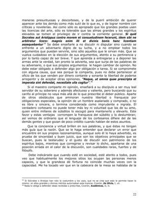 maneras presuntuosas y descorteses, y de la pueril ambición de querer
aparecer ante los demás como más sutil de lo que es, y de lograr nombre con
críticas y novelerías. Así como sólo es apropiado que los grandes poetas usen
las licencias del arte, sólo es tolerable que las almas grandes y los espíritus
elevados se tomen el privilegio de ir contra la corriente general. Si quid
Socrates aut Aristippus contra morem et consuetudinem fecerunt, idem sibi ne
arbitretur licere: magnis enim illi et divinis bonis hanc licentiam
assequebantur.35 Se debe enseñarle a no discutir ni disputar sino cuando se
enfrente a un adversario digno de su lucha, y a no emplear todos los
argumentos que puedan servirle, sino sólo aquellos que le sirvan más. Que se
vuelva cuidadoso en la elección de sus argumentos, atento a su pertinencia y
por lo tanto capaz de ser breve. Y que aprenda a entregarse y a deponer las
armas ante la verdad, tan pronto la advierta, sea que surja de las palabras de
su adversario, o que sus propios argumentos le hagan cambiar de opinión. No
debe estar obligado a defender algo por obligación o tarea. Si se compromete
con alguna causa, que sea porque la comparta, pues no debe pertenecer al
oficio de los que venden por dinero contante y sonante la libertad de poderse
arrepentir y de aceptar otras opiniones. “Neque, ut omnia quae prescripta et
imperata sint defendat, necesítate ulla cogitur”.36
    Si el maestro comparte mi opinión, enseñará a su discípulo a ser muy leal
servidor de su soberano y además afectuoso y valiente, pero buscando que su
cariño al príncipe no vaya más allá de lo que prescribe el deber público. Aparte
de otros obstáculos que aminoran nuestra libertad o franqueza por
obligaciones especiales, la opinión de un hombre asalariado y comprado, o no
es libre y sincera, o termina considerada como imprudente e ingrata. El
verdadero cortesano no puede tener más ley ni voluntad que las de su amo,
quien entre millares de súbditos lo escogió para mantenerlo y elevarlo. Este
favor y estas ventajas corrompen la franqueza del súbdito y lo deslumbran;
así vemos de ordinario que el lenguaje de los cortesanos difiere del de las
demás gentes y que gozan de poco crédito cuando hablan de estos asuntos.
     Que la conciencia y virtud brillen en sus palabras, y que éstas no tengan
más guía que la razón. Que se le haga entender que declarar un error que
encuentre en sus propios razonamientos, aunque solo él lo haya advertido, es
prueba de sinceridad y buen juicio, que son los objetivos principales que se
buscan, pues la testarudez y el gusto de discutir son patrimonio de los
espíritus bajos, mientras que corregirse y revisar lo dicho, apartarse de una
posición errada en el calor de la discusión, son cualidades raras, fuertes y de
filósofo.
    Debe indicársele que cuando esté en sociedad, esté atento a todos, pues
veo que habitualmente los mejores sitios los ocupan las personas menos
capaces, y que la grandeza de fortuna no coincide muchas veces con la
capacidad. Me ha tocado ver que en la cabecera de la mesa se hablaba de la



35
   Si Sócrates o Aristipo han roto la costumbre y los usos, que no se crea que esto le permite hacer lo
mismo: en ellos grandes y divinos méritos autorizaban esta licencia. Cicerón, De Oficiis, I; xli.
36
   Nada lo obliga a defender ideas recibidas o prescritas, Cicerón, Académicas, II, iii.



                                                                                                    22
 