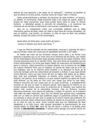 belleza de una tapicería o del sabor de la malvasía37, mientras se perdían lo
que se decía en la otra punta, muchas veces de mayor valor e interés.
    Debe acostumbrársele a sondear los alcances de cada hombre: un boyero,
un albañil, un caminante. Debe examinar todo y ser capaz de usarlo, según lo
propio de cada mercancía, pues todo puede servir para la casa; la misma
tontería y debilidad ajenas le servirán de enseñanza, y al examinar las
maneras de los demás se aficionará a las buenas y desdeñará las malas.
    Que en su imaginación entre una curiosidad legítima que le haga
informarse acerca de todo; debe ver todo lo que haya de curioso alrededor, ya
sea un edificio, una fuente, un hombre, el sitio en que se libró una antigua
batalla, el paso de César o el de Carlomagno.


     Quae tellus sit lenta gelu, quae putris ab aestu;
                                                            38
      ventus in Italiam quis bene vela ferat.


   Y que se informe también de las costumbres, recursos y alianzas de este o
aquel príncipe; éstas son cosas que es agradable aprender y útil saber.
    Al hablar del trato de los hombres incluyo entre ellos y en forma muy
especial a aquellos que ya no viven sino en la memoria de los libros; por medio
de los historiadores frecuentará esas grandes almas de los siglos mejores. Para
muchas personas este es un estudio inútil, mas para otros es ocupación que da
frutos inestimables y la única que según Platón se reservaron los lacedemonios
para sí mismos. ¿Qué provechos no podrá obtener con la lectura de las Vidas
de nuestro Plutarco? Pero que el maestro no pierda de vista cuál es el fin de
sus trabajos, que no le importe tanto enseñar a su discípulo la fecha de la
ruina de Cartago como las costumbres de Escipión y Aníbal; ni que sepa dónde
murió Marcelo, como ver que murió allí por no haber sido digno de su deber.
Que más que enseñarle historias, le enseñe como juzgar los hechos. La
historia, me parece, es la materia a la que nuestro espíritu se aplica de forma
más diversa: yo he leído en Tito Livio cien cosas que otros no han leído.
Plutarco encontró allí cien cosas que yo no supe encontrar, y probablemente
muchas en las que el autor ni siquiera pensó. Para algunos la historia es un
simple estudio erudito, para otros la anatomía de la filosofía, que explica las
partes más ocultas de la naturaleza humana. Hay en Plutarco muchos
discursos extensos, muy dignos de saberse, y según mi opinión, es el maestro
más hábil de tales materias; pero hay mil temas que apenas toca, señalando
sólo con un dedo el camino que podemos seguir si queremos avanzar más, y
se contenta a veces con dar solo un golpe en el centro mismo del problema. Es
preciso arrancar estas indicaciones sueltas de donde se encuentran y ponerlas
en un sitio en que se vena. Como cuando dice que los habitantes de Asia
obedecían a un jefe único, sólo porque ignoraban la pronunciación de una
simple sílaba, la sílaba No: esto tal vez dio tema y motivo a La Boëtie para
escribir la Servidumbre voluntaria. Y vemos cómo escoge una acción menor en
37
  Tipo de uva del Loira que produce un vino suave y aromático.
38
  Qué suelo hace pesado el hielo o polvoriento el calor, /qué viento impulsa el velero hacia Italia. Propercio,
IV, iii, 39-40



                                                                                                           23
 