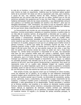la vida de un hombre, o una palabra, que no parece tener importancia: pero
esto mismo es todo un argumento. ¡Lástima que los hombres sabios gusten
tanto de la concisión! Sin duda con ello su reputación vale más, pero nosotros,
a causa de eso, nos valemos menos de ellos. Plutarco prefiere que lo
estimemos por sus juicios más bien que por su saber; prefiere que en vez de
sentirnos saciados nos quejemos por lo que nos hace falta, y sabe que puede
hablarse demasiado hasta de las cosas excelentes, y que Alexandridas censuró
con justicia a un hombre que hablaba con acierto a los Éforos39, pero que se
alargaba demasiado: «¡Oh, extranjero, nos dices lo que es necesario, pero en
una forma innecesaria!» Los que tienen el cuerpo flaco lo abultan con rellenos;
así los que tienen ideas insignificantes las inflan con palabras.
    La frecuentación del mundo da una maravillosa claridad en el juicio de los
hombres; vivimos encerrados y aislados en nosotros mismos y nuestra vista no
va más allá de nuestras narices. Al preguntarle a Sócrates por su patria, no
respondió: “Soy de Atenas”, sino “Soy del mundo”. Como tenía la imaginación
más amplia y comprensiva, abrazaba el universo como su ciudad natal,
extendiendo su conocimiento, sociedad y afectos a todo el género humano, no
como nosotros que sólo miramos a lo que nos toca de cerca. Cuando las viñas
se hielan en mi pueblo, asegura el cura que es un castigo que el Señor envía al
género humano, y afirma que hasta los caníbales mueren de sed. Al ver
nuestras guerras civiles, ¿quién no piensa que el mundo se derrumba y que
llega el día del juicio final, sin ver que peores cosas se han visto, y que hay
diez mil partes del universo donde las cosas no están tan mal y hace buen
tiempo? Yo, viendo tanta corrupción e impunidad en mi país, me sorprendo
más bien de que nuestros males sean tan suaves y blandos. Quien recibe
granizo sobre su cabeza cree que en todas partes hay tempestad. Como decía
un saboyano, que si el tonto del Rey de Francia hubiera sido más hábil para
manejar sus intereses, hubiera llegado a mayordomo de su duque: su cabeza
no concebía jerarquía más elevada que la de su amo. Insensiblemente todos
caemos en tal error, que trae graves consecuencias y perjuicios. Pero quien se
represente como en un cuadro esta dilatada imagen de nuestra madre
naturaleza en su cabal majestad; quien lea en su rostro su general y constante
variedad; quien no solo se mire a sí mismo, sino a todo un reino, como el trazo
de una fina pluma, sólo ése estima las cosas en su justa magnitud.
     Este amplio mundo, que algunos creen que se multiplica en otros mundos,
como las especies de un género, es el espejo en que debemos contemplar
nuestra imagen para conocernos bien. En suma, lo que quiero es que el libro
de texto de nuestro escolar sea el mundo. La diversidad de caracteres, sectas,
juicios, opiniones, leyes y costumbres, nos enseña a juzgar rectamente de los
nuestros, y enseña a nuestro juicio a reconocer su imperfección y su natural
debilidad; y este aprendizaje no es despreciable. Tantas sacudidas y cambios
en la fortuna pública, nos enseñan a no valorar en demasía nuestra propia
fortuna; tantos nombres, tantas victorias y conquistas enterrados en el olvido,
hacen ridícula la esperanza de eternizar nuestro nombre por habernos
apoderado de diez soldaditos y de un gallinero, conocidos solo por haber caído
en nuestras manos. El orgullo y la vanidad de tantas extrañas pompas, la

39
     Magistrados espartanos.



                                                                            24
 