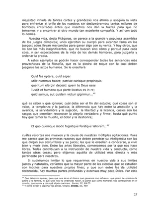 majestad inflada de tantas cortes y grandezas nos afirma y asegura la vista
para enfrentar el brillo de los nuestros sin deslumbrarnos; tantos millares de
hombres enterrados antes que nosotros nos dan la fuerza para que no
temamos ir a encontrar al otro mundo tan excelente compañía. Y así con todo
lo demás.
    Nuestra vida, decía Pitágoras, se parece a la grande y populosa asamblea
de los juegos olímpicos; unos ejercitan su cuerpo para alcanzar fama en los
juegos; otros llevan mercancías para ganar algo con su venta. Y hay otros, que
no son los más insignificantes, que no buscan sino cómo y porqué pasa cada
cosa, y ser espectadores de la vida de los demás hombres, para juzgarla y
ordenar la propia.
    A estos ejemplos se podrán hacer corresponder todas las sentencias más
provechosas de la filosofía, que es la piedra de toque con la cual deben
juzgarse los actos humanos. Se le enseñará


        Quid fas optare, quid asper
        utile nummus habet; patriae carisque propinquis
        quantum elargiri deceat: quem te Deus esse
        Iussit et humana qua parte locatus es in re;
        quid sumus, aut quidam victuri gignimur...40


qué es saber y qué ignorar; cuál debe ser el fin del estudio; qué cosas son el
valor, la templanza y la justicia; la diferencia que hay entre la ambición y la
avaricia, la servidumbre y la sujeción, la libertad y la licencia, cuales son los
rasgos que permiten reconocer la alegría verdadera y firme; hasta qué punto
hay que temer la muerte, el dolor y la deshonra;

                                                                           41
        Et quo quemque modo fugiatque feratque laborem;


cuáles resortes nos mueven y la causa de nuestras múltiples agitaciones. Pues
me parece que las primeras razones que deben penetrar su inteligencia son las
que dirijan sus costumbres y su juicio; las que le enseñen a conocerse, a vivir
bien y morir bien. Entre las artes liberales, comencemos por la que nos hace
libres. Todas contribuyen a la instrucción de nuestra vida y conducta, como
tantas otras cosas; pero elijamos aquélla de utilidad más directa y más
pertinente para nosotros.
    Si supiéramos limitar lo que requerimos en nuestra vida a sus límites
justos y naturales, veríamos que la mayor parte de las ciencias que se estudian
son inútiles para nuestros propios fines; y que aun entre las de utilidad
reconocida, hay muchas partes profundas y extensas muy poco útiles. Por esto

40
   Que debemos querer, para que nos sirve el dinero que ganamos con esfuerzo; que piden de nosotros la
patria y la familia, lo que Dios nos ha ordenado hacer, la parte que como hombres nos corresponde en el
mundo, que somos y con qué objeto nacimos… Persio, III, 69-73
41
   Y como evitar o soportar las penas. Virgilio. Eneida, III, 459



                                                                                                    25
 