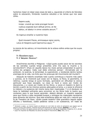 haríamos mejor en dejar esas cosas de lado y, siguiendo el criterio de Sócrates
sobre la educación, limitando nuestros estudios a los temas que nos sean
útiles.


        Sapere aude,
        incipe: vivendi qui recte prorogat horam
        rusticus expectat dum defluat amnis; at ille
        labitur, et labetur in omne volubilis aevum.42


     Es ingenuo enseñar a nuestros hijos


        Quid moveant Pisces, animosaque signa Leonis,
                                                                43
     Lotus et Hesperia quid Capricornus aqua;


la ciencia de los astros y el movimiento de la octava esfera antes que los suyos
propios:



                                    44




    Anaxímenes escribía a Pitágoras: «¿Qué gusto puedo sacar de los secretos
de las estrellas cuando tengo presentes ante mis ojos la muerte y la
servidumbre?» (Pues en aquella época los reyes persas preparaban la guerra
contra los griegos). Cada cual debe entonces pensar: «Arrastrado por la
ambición, la avaricia, la temeridad, la superstición, y tendiendo dentro tantos
enemigos de la vida, ¿es lícito que me preocupe del movimiento del mundo?»
     Después de haberle enseñado todo cuanto contribuya a hacerlo más sabio
y juicioso, se le mostrará qué cosas son la lógica, la física, la geometría, la
retórica; cuando tenga el juicio formado, aprenderá sin dificultad la ciencia
particular que haya escogido. La clase se hará a veces por medio de
discusiones, y a veces por medio de los libros; a veces el maestro le dará la
lección a partir de los mismos autores adecuados al tema, y a veces le ofrecerá
la médula y la sustancia del mismo tema bien masticadas. Y si el discípulo no
tiene la habilidad suficiente para encontrar en los libros todo lo bueno que
contienen para lo que busca aprender, deberá dársele un maestro especial
para que frente a cada necesidad busque y entregue los materiales necesarios
para alimento del alumno. Que esta enseñanza deba ser más útil y natural que
la de Theodoro de Gaza, ¿quién puede dudarlo? Este gramático seguía reglas
difíciles y fastidiosas, usaba palabras vanas y sin substancia, sin nada de

42
   Atrévete a saber, ya mismo! Quien se demora en vivir bien es como el campesino que espera que se
seque el arroyo para pasarlo, mientras fluyen eternamente las aguas. Horacio, Epístolas, I, ii, 40-33
43
   El poder de Piscis, los signos activos del León y Capricornio y las aguas hespérides. Propercio, IV, 4, 85-86
44
   ¿Que me importan las Pléyades/ los astros del Boyero? Anacreonte, Odas, XVII, 10-11.



                                                                                                            26
 