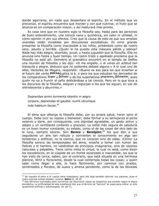 donde agarrarse, sin nada que despertara el espíritu. En el método que yo
preconizo, el espíritu encuentra qué morder y con qué nutrirse; el fruto que se
alcanza es sin comparación mayor, y así madurará más pronto.
     Es cosa rara que en nuestro siglo la filosofía sea, hasta para las personas
de buen entendimiento, una ciencia vana y quimérica, sin valor ni utilidad, ni
como opinión ni por sus efectos. Creo que la causa de esto es que sus amplias
avenidas están invadidas por discusiones escolásticas. Es error grande
presentar la filosofía como inaccesible a los niños, pintándola como de rostro
seco, adusto y terrible. ¿Quién le ha puesto esta máscara pálida y odiosa?
Nada hay más alegre, divertido, jovial, y hasta juguetón que la filosofía. Ella no
anuncia sino fiesta y buen tiempo. Un rostro triste y agobiado proclama que la
filosofía no está allí. Demetrio el gramático encontró en el templo de Delfos
una reunión de filósofos y les dijo: «O me engaño, o al veros en actitud tan
tranquila y alegre, deduzco que no sostenéis debate alguno.» A lo cual uno de
ellos, Heracleo de Megara, respondió: «Bueno es eso para los que enseñan si
el futuro del verbo         duplica la , o para los que estudian los derivados de
los comparativos         y          y de los superlativos         y         ; pues
quién no va a fruncir el ceño dedicándose a tal ciencia. Pero en lo que toca a
los discursos de la filosofía, alegran y regocijan a los que los siguen, en vez de
entristecerlos y aburrirlos.»


     Deprendas animi tormenta latentis in aegro
     corpore, deprendas et gaudia: sumit utrumque
     inde habitum facies.45


     El alma que alberga la filosofía debe, por su propia salud, hacer sano el
cuerpo. Debe lucir su reposo y bienestar; debe formar a su semejanza el porte
externo y darle, por consiguiente, una dignidad agradable, un gesto activo y
alegre y un semblante contento y gracioso. La señal más segura de sabiduría
es un buen humor constante; su estado, como el de las cosas del otro lado de
la luna, siempre sereno. Son Baroco y Baralipton,46 los que dan a sus
seguidores un aire tan ridículo y convierten el conocimiento en algo tan
tenebroso y artificial, no la ciencia, que no conocen sino de oídas. ¡Cómo! La
filosofía serena las tempestades del alma; enseña a tomar con humor las
fiebres y el hambre, no valiéndose de principios imaginarios, sino de razones
naturales y palpables. Tiene como meta la virtud, la cual no está, como dicen
los escolásticos, en la cúspide de un monte escarpado e inaccesible; los que la
han visto de cerca, saben, por el contrario, que está situada en una hermosa
planicie, fértil y floreciente, desde la cual contempla todas las cosas; y quien
sabe como llegar a ella, lo hace fácilmente, por caminos con prados,
sombreados y floridos, de suave y amena pendiente, como la de las bóvedas

45
   Se inquieta el alma si el cuerpo tiene malestares; pero ella deja también adivinar sus placeres, pues el
rostro expresa ambos estados. Juvenal, Sátira IX, 18-20
46
   Dos términos inventados para memorizar las diecinueve clases de silogismos que existían según la lógica
escolástica. La artificialidad de esta enseñanza hizo que el término de “barroco” se usara para indicar un arte
igualmente artificial y sobrecargado. (N. del T).



                                                                                                           27
 