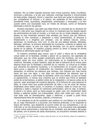 celestes. Por no haber logrado alcanzar esta virtud suprema, bella, triunfante,
amorosa y deliciosa, a la par que valerosa, enemiga expresa e irreconciliable
de toda acidez, disgusto, temor y coacción, que tiene por guías la naturaleza, y
por compañeras la fortuna y el placer, los pedantes la han mostrado con
semblante triste, querelloso, despechado, amenazador y amargado, y la han
puesto sobre una escarpada roca, en medio de abrojos, como un fantasma
destinado a aterrar las gentes.
    Nuestro preceptor, que sabe que debe llenar la voluntad de su discípulo de
tanto o más amor que respeto por la virtud, le mostrará que los poetas siguen
los sentimientos de todo el mundo, y le hará ver de un modo palpable que los
dioses se han mostrado siempre más atraídos por Venus que por Minerva.
Cuando el niño comience a despertar a estos sentimientos, le ofrecerá a
Bradamante o a Angélica por amadas: una de belleza natural, activa,
generosa; no hombruna, sino viril; la otra de una belleza blanda, afectada,
delicada, artificial: la primera disfrazada de muchacho, cubierta la cabeza con
un brillante casco; la otra con traje de doncella, con un gorro cubierto de
perlas en la cabeza. El maestro juzgará varonil su amor si escoge en forma
diferente al afeminado pastor de Frigia. 47
     El maestro enseñará algo nuevo: que el valor y altura de la verdadera
virtud están en la facilidad, utilidad y placer de su ejercicio, tan apartado de
dificultad, que los niños pueden practicarla como los hombres, así los más
simples como los muy sutiles. Su instrumento es la moderación y no la
violencia. Sócrates, el gran maestro, dejó de lado el esfuerzo de la virtud, para
dejarse llevar por la facilidad y sencillez de su marcha. La virtud es la madre
que alimenta los placeres humanos, y al mantenerlos en el punto justo, los
hace puros y seguros. Al moderarlos, los mantiene controlados y nos hace
desearlos; al eliminar los placeres que rechaza, nos impulsa con más fuerza
hacia los que nos deja; y nos deja con abundancia los placeres que la
naturaleza quiere, y sólo hasta la saciedad, como una madre, ya que no hasta
el agotamiento, a menos que creamos que el control que frena al bebedor
antes de la borrachera, al glotón antes de la indigestión y al lascivo antes de la
calvicie, sean enemigos de nuestros placeres. Si la fortuna de unos placeres le
falta, la virtud hace que pueda prescindir de ellos y no los eche de menos,
forjándose otros todos suyos, ni inciertos ni huidizos. Sabe la virtud ser rica,
poderosa y sabia y reposar en colchones perfumados; ama la vida, la belleza,
la gloria y la salud, pero su tarea propia es saber usar con moderación tales
bienes y saberlos perder con tranquilidad: oficio más noble que rudo, sin el
cual toda vida se desnaturaliza, agita y deforma, y puede a justo título
representarse llena de escollos, espinas y monstruos.
    Si el discípulo es de tal condición que prefiere oír una fábula a la narración
de un viaje interesante o a escuchar una máxima profunda; si no responde al
toque del tambor, que despierta el juvenil ardor de sus compañeros, y se va
más bien a ver las diversiones de los titiriteros; si no encuentra más agradable
y dulce volver polvoriento y victorioso de un combate, que del baile o del juego
de pelota, con el premio de estas diversiones, no encuentro remedio distinto a

47
  Paris, el pastor de Frigia, escogió a Venus, diosa del amor, en vez de Minerva, diosa de la sabiduría, o
Juno. (N. del T).



                                                                                                       28
 