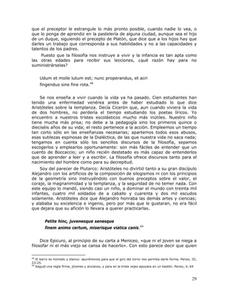 que el preceptor le estrangule lo más pronto posible, cuando nadie lo vea, o
que lo ponga de aprendiz en la pastelería de alguna ciudad, aunque sea el hijo
de un duque, siguiendo el precepto de Platón, que dice que a los hijos hay que
darles un trabajo que corresponda a sus habilidades y no a las capacidades y
talentos de los padres.
    Puesto que la filosofía nos instruye a vivir y la infancia es tan apta como
las otras edades para recibir sus lecciones, ¿qué razón hay para no
suministrárselas?


     Udum et molle lutum est; nunc properandus, et acri
     fingendus sine fine rota.48


    Se nos enseña a vivir cuando la vida ya ha pasado. Cien estudiantes han
tenido una enfermedad venérea antes de haber estudiado lo que dice
Aristóteles sobre la templanza. Decía Cicerón que, aun cuando viviera la vida
de dos hombres, no perdería el tiempo estudiando los poetas líricos. Yo
encuentro a nuestros tristes escolásticos mucho más inútiles. Nuestro niño
tiene mucha más prisa; no debe a la pedagogía sino los primeros quince o
dieciséis años de su vida; el resto pertenece a la acción. Empleemos un tiempo
tan corto sólo en las enseñanzas necesarias; apartemos todos esos abusos,
esas sutilezas espinosas de la Dialéctica, de las que nuestra vida no saca nada;
tengamos en cuenta sólo los sencillos discursos de la filosofía, sepamos
escogerlos y emplearlos oportunamente: son más fáciles de entender que un
cuento de Boccaccio; un niño recién destetado es más capaz de entenderlos
que de aprender a leer y a escribir. La filosofía ofrece discursos tanto para el
nacimiento del hombre como para su decrepitud.
    Soy del parecer de Plutarco: Aristóteles no divirtió tanto a su gran discípulo
Alejandro con los artificios de la composición de silogismos ni con los principios
de la geometría sino instruyéndolo con buenos preceptos sobre el valor, el
coraje, la magnanimidad y la templanza, y la seguridad de no temer nada. Con
este equipo lo mandó, siendo casi un niño, a dominar el mundo con treinta mil
infantes, cuatro mil soldados de a caballo y cuarenta y dos mil escudos
solamente. Aristóteles dice que Alejandro honraba las demás artes y ciencias;
y alababa su excelencia e ingenio, pero por más que le gustaran, no era fácil
que dejara que su afición lo llevara a querer practicarlas.


        Petite hinc, juvenesque senesque
        finem animo certum, miserisque viatica canis.49


     Dice Epicuro, al principio de su carta a Meniceo, «que ni el joven se niega a
filosofar ni el más viejo se cansa de hacerlo». Con esto parece decir que quien

48
   El barro es húmedo y blanco: apurémonos para que el giro del torno nos permita darle forma. Persio, III,
23-25.
49
   Seguid una regla firme, jóvenes y ancianos, y para en la triste vejez apoyaos en un bastón. Persio, V, 64



                                                                                                         29
 