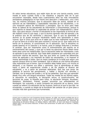 En estos temas educativos, que están lejos de ser una ciencia exacta, como
insiste el autor cuando invita a los maestros a seguirlo sólo en lo que
encuentren razonable, desde hace cuatrocientos años los más innovadores
pensadores pedagógicos no han hecho sino descubrir y redescubrir, una y otra
vez, los mismos principios. Que la educación debe ser activa, basada en el
ejercicio de las habilidades y capacidades naturales de los estudiantes, y no
una recepción pasiva de información y preceptos. Que no sirve para nada
llenar la cabeza de los estudiantes de información y conocimientos, porque lo
que importa es desarrollar su capacidad de pensar con independencia y obrar
bien. Que para educar y formar al estudiante es tan importante la forma de ser
del maestro como lo que sepa, y que el alumno aprende más del ejemplo y de
la práctica que de los sermones y discursos. Que lo que ha aprendido el
alumno no se puede averiguar haciéndolo repetir sino aplicándolo a casos
nuevos. Que lo único que sirve es el saber que se hace realmente nuestro, no
el que se tiene en la boca listo para recitarlo y lucirse con él. Que nada sirve la
teoría sin la práctica, el conocimiento sin la aplicación. Que la disciplina no
puede basarse en la coacción y la fuerza, pues el castigo endurece o envilece
el carácter. Que tan importante como el entrenamiento del espíritu es el
entrenamiento del cuerpo, y que por lo tanto los ejercicios físicos deben tener
tanto peso como los intelectuales. Que la educación debe ser interesante y solo
se aprende lo que se disfruta. Que nada debe aceptarse por autoridad sino por
convicción interna del alumno. Que hay que tener en cuenta las diferencias
entre las aptitudes y los intereses de todos los estudiantes, y no imponer el
mismo aprendizaje a todos. Que es mejor quedarse en la duda que seguir una
opinión porque otros la creen verdadera. Que el afecto es una fuerza educativa
más importante que el temor. Que el maestro debe hablar poco y oír mucho al
discípulo, y no imponer sus ideas y opiniones. Que el aprendizaje se debe
hacer a partir de experiencias vividas y de los objetos al alcance del
estudiante, y no a partir de premisas abstractas. Que hay que poner las
palabras al servicio del pensamiento, y hablar y escribir con sencillez y
claridad, con la lengua del pueblo y no de los pedantes. Que hay que aprender
desde muy niño una lengua extranjera. Todas las modas de los últimos siglos,
la educación no autoritaria, la educación activa, el constructivismo, las
lecciones de cosas, la filosofía para niños, la educación bilingüe, Rousseau,
Pestalozzi, Montessori, Freinet, pueden encontrar sus antecedentes en
Montaigne. Por supuesto, a veces comparte los prejuicios de su época, como
cuando se refiere a la educación de las mujeres, tema en el que lo que dijo ha
envejecido; o cuando su elogio de la formación del carácter da un gran peso a
virtudes más bien guerreras que humanistas.



primera que se publicó fue la de Constantino Román Salamero, de 1898, casi siempre confiable pero de un
estilo inflado y arcaizante, ajeno al ritmo oral del libro original. En 1947 Juan G. de Luaces publicó en Iberia
una segunda traducción, muy alterada por la censura franquista. Recientemente han aparecido las
traducciones de Almudena Montojo, en Cátedra (Madrid, 1985-1987), de Jordi Jordi Bayod en Acantilado
(Madrid 2007), De una quinta traducción, la Marie Jose Lemarchand, ha salido solo el volumen 1 (Madrid,
Gredos 2005).




                                                                                                              3
 