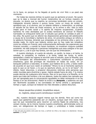 no lo hace, es porque no ha llegado al punto de vivir feliz o ya pasó ese
momento.
    Por todas las razones dichas no quiero que se aprisione al joven. No quiero
que se le deje a merced del humor melancólico de un furioso maestro de
escuela; no quiero que su espíritu se corrompa teniéndole como en prisión,
trabajando durante catorce o quince horas, como un mozo de cordel, ni
aprobaría que, si el alumno, por un talante solitario y melancólico, se entrega
al estudio de los libros de modo excesivo, se le anime a ello: esto lo hace
inepto para el trato social y lo aparta de mejores ocupaciones. ¡Cuántos
hombres he visto atontados por la avidez temeraria de ciencia! El filósofo
Carneades se enloqueció tanto por el estudio que jamás se cortaba el pelo ni
las uñas. No quiero que se alteren las disposiciones generosas del adolescente
a causa de la incivilidad y barbarie de otros. Un proverbio antiguo se refería a
la sabiduría francesa, diciendo que empezaba en los primeros años y pero no
duraba nada. Es cierto que todavía vemos que no hay nada tan simpático
como los niñitos en Francia; pero ordinariamente defraudan las esperanzas que
hicieran concebir, y cuando se hacen hombres, no muestran ninguna cualidad
excelente. He oído asegurar a personas inteligentes que esos colegios a los que
tienen que ir, y de lo que hay tantos, son los que los embrutecen.
     A nuestro discípulo, el cuarto de estudio, un jardín, la mesa y el lecho, la
soledad, la compañía, la mañana y la tarde, todas las horas, le serán
apropiadas y todos los lugares le servirán para el estudio, pues la filosofía, que
como formadora del entendimiento y costumbres constituirá su principal
enseñanza, goza del privilegio de mezclarse en todas las cosas. En un
banquete pidieron a Isócrates, el orador, que hablara de su arte, y todos están
de acuerdo en que tuvo razón al contestar “Ahora no es el momento oportuno
para lo que yo sé hacer, y lo que es oportuno ahora, yo no lo sé hacer”. En
efecto, hacer discursos, o proponer discusiones retóricas ante personas que
están reunidas para divertirse y gozar, habría estado fuera de sitio. Y lo mismo
puede decirse de cualquiera otra ciencia. Mas en lo que toca a la filosofía, en la
parte que trata del hombre y de sus deberes, todos los sabios han opinado que
por ser apropiada para la conversación agradable no debe rechazarse ni en las
fiestas ni en las diversiones: Platón la invitó a su Banquete, y podemos ver qué
tan fácilmente ayudaba a los convidados en forma amena y apropiada al
tiempo y lugar, aunque se trataran los más elevados y sabios discursos.


        Aeque pauperibus prodest, locupletibus aeque;
        et, neglecta, aeque pueris sensibusque nocebit.50

    Así, nuestro discípulo vagará menos que los demás. Pero así como los
pasos que gastamos paseando por un claustro, aunque sean tres veces más
que los que necesitamos para recorrer un camino fijado de antemano, nos
cansan menos, de la misma manera nuestra enseñanza, administrada como al
azar, sin obligaciones de tiempo ni lugar, y uniéndose a todas nuestras

50
  Tan útil para los pobres como para los ricos, y sufrirán los niños y los viejos si la abandonan. Horacio,
Epístolas, I, i, 25-26



                                                                                                        30
 