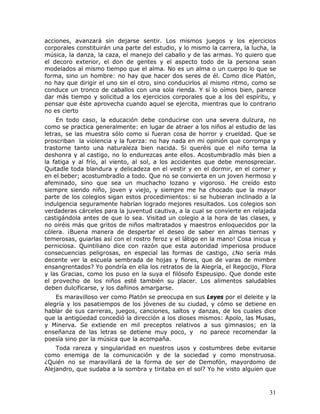 acciones, avanzará sin dejarse sentir. Los mismos juegos y los ejercicios
corporales constituirán una parte del estudio, y lo mismo la carrera, la lucha, la
música, la danza, la caza, el manejo del caballo y de las armas. Yo quiero que
el decoro exterior, el don de gentes y el aspecto todo de la persona sean
modelados al mismo tiempo que el alma. No es un alma o un cuerpo lo que se
forma, sino un hombre: no hay que hacer dos seres de él. Como dice Platón,
no hay que dirigir el uno sin el otro, sino conducirlos al mismo ritmo, como se
conduce un tronco de caballos con una sola rienda. Y si lo oímos bien, parece
dar más tiempo y solicitud a los ejercicios corporales que a los del espíritu, y
pensar que éste aprovecha cuando aquel se ejercita, mientras que lo contrario
no es cierto
    En todo caso, la educación debe conducirse con una severa dulzura, no
como se practica generalmente: en lugar de atraer a los niños al estudio de las
letras, se las muestra sólo como si fueran cosa de horror y crueldad. Que se
proscriban la violencia y la fuerza: no hay nada en mi opinión que corrompa y
trastorne tanto una naturaleza bien nacida. Si queréis que el niño tema la
deshonra y al castigo, no lo endurezcas ante ellos. Acostumbradlo más bien a
la fatiga y al frío, al viento, al sol, a los accidentes que debe menospreciar.
Quitadle toda blandura y delicadeza en el vestir y en el dormir, en el comer y
en el beber; acostumbradlo a todo. Que no se convierta en un joven hermoso y
afeminado, sino que sea un muchacho lozano y vigoroso. He creído esto
siempre siendo niño, joven y viejo, y siempre me ha chocado que la mayor
parte de los colegios sigan estos procedimientos: si se hubieran inclinado a la
indulgencia seguramente habrían logrado mejores resultados. Los colegios son
verdaderas cárceles para la juventud cautiva, a la cual se convierte en relajada
castigándola antes de que lo sea. Visitad un colegio a la hora de las clases, y
no oiréis más que gritos de niños maltratados y maestros enloquecidos por la
cólera. ¡Buena manera de despertar el deseo de saber en almas tiernas y
temerosas, guiarlas así con el rostro feroz y el látigo en la mano! Cosa inicua y
perniciosa. Quintiliano dice con razón que esta autoridad imperiosa produce
consecuencias peligrosas, en especial las formas de castigo, ¿No sería más
decente ver la escuela sembrada de hojas y flores, que de varas de mimbre
ensangrentados? Yo pondría en ella los retratos de la Alegría, el Regocijo, Flora
y las Gracias, como los puso en la suya el filósofo Espeusipo. Que donde este
el provecho de los niños esté también su placer. Los alimentos saludables
deben dulcificarse, y los dañinos amargarse.
    Es maravilloso ver como Platón se preocupa en sus Leyes por el deleite y la
alegría y los pasatiempos de los jóvenes de su ciudad, y cómo se detiene en
hablar de sus carreras, juegos, canciones, saltos y danzas, de los cuales dice
que la antigüedad concedió la dirección a los dioses mismos: Apolo, las Musas,
y Minerva. Se extiende en mil preceptos relativos a sus gimnasios; en la
enseñanza de las letras se detiene muy poco, y no parece recomendar la
poesía sino por la música que la acompaña.
    Toda rareza y singularidad en nuestros usos y costumbres debe evitarse
como enemiga de la comunicación y de la sociedad y como monstruosa.
¿Quién no se maravillará de la forma de ser de Demofón, mayordomo de
Alejandro, que sudaba a la sombra y tiritaba en el sol? Yo he visto alguien que



                                                                               31
 