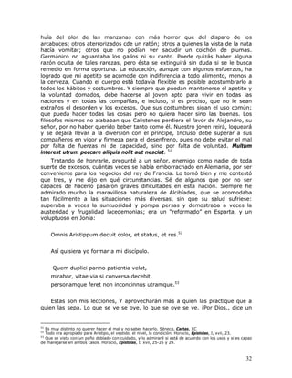huía del olor de las manzanas con más horror que del disparo de los
arcabuces; otros aterrorizados cde un ratón; otros a quienes la vista de la nata
hacía vomitar; otros que no podían ver sacudir un colchón de plumas.
Germánico no aguantaba los gallos ni su canto. Puede quizás haber alguna
razón oculta de tales rarezas, pero ésta se extinguirá sin duda si se le busca
remedio en forma oportuna. La educación, aunque con algunos esfuerzos, ha
logrado que mi apetito se acomode con indiferencia a todo alimento, menos a
la cerveza. Cuando el cuerpo está todavía flexible es posible acostumbrarlo a
todos los hábitos y costumbres. Y siempre que puedan mantenerse el apetito y
la voluntad domados, debe hacerse al joven apto para vivir en todas las
naciones y en todas las compañías, e incluso, si es preciso, que no le sean
extraños el desorden y los excesos. Que sus costumbres sigan el uso común;
que pueda hacer todas las cosas pero no quiera hacer sino las buenas. Los
filósofos mismos no alababan que Calistenes perdiera el favor de Alejandro, su
señor, por no haber querido beber tanto como él. Nuestro joven reirá, loqueará
y se dejará llevar a la diversión con el príncipe, Incluso debe superar a sus
compañeros en vigor y firmeza para el desenfreno, pues no debe evitar el mal
por falta de fuerzas ni de capacidad, sino por falta de voluntad. Multum
interest utrum peccare aliquis nolit aut nesciat. 51
    Tratando de honrarle, pregunté a un señor, enemigo como nadie de toda
suerte de excesos, cuántas veces se había emborrachado en Alemania, por ser
conveniente para los negocios del rey de Francia. Lo tomó bien y me contestó
que tres, y me dijo en qué circunstancias. Sé de algunos que por no ser
capaces de hacerlo pasaron graves dificultades en esta nación. Siempre he
admirado mucho la maravillosa naturaleza de Alcibíades, que se acomodaba
tan fácilmente a las situaciones más diversas, sin que su salud sufriese:
superaba a veces la suntuosidad y pompa persas y demostraba a veces la
austeridad y frugalidad lacedemonias; era un “reformado” en Esparta, y un
voluptuoso en Jonia:


     Omnis Aristippum decuit color, et status, et res.52


     Así quisiera yo formar a mi discípulo.


      Quem duplici panno patientia velat,
     mirabor, vitae via si conversa decebit,
     personamque feret non inconcinnus utramque.53


    Estas son mis lecciones, Y aprovecharán más a quien las practique que a
quien las sepa. Lo que se ve se oye, lo que se oye se ve. ¡Por Dios., dice un


51
   Es muy distinto no querer hacer el mal y no saber hacerlo. Séneca, Cartas, XC
52
   Todo era apropiado para Aristipo, el vestido, el nivel, la condición. Horacio, Epístolas, I, xvii, 23.
53
   Que se vista con un paño doblado con cuidado, y lo admiraré si está de acuerdo con los usos y si es capaz
de manejarse en ambos casos. Horacio, Epístolas, I, xvii, 25-26 y 29.



                                                                                                         32
 