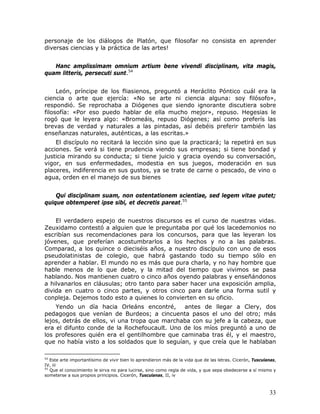 personaje de los diálogos de Platón, que filosofar no consista en aprender
diversas ciencias y la práctica de las artes!


   Hanc amplissimam omnium artium bene vivendi disciplinam, vita magis,
quam litteris, persecuti sunt.54


     León, príncipe de los fliasienos, preguntó a Heráclito Póntico cuál era la
ciencia o arte que ejercía: «No se arte ni ciencia alguna: soy filósofo»,
respondió. Se reprochaba a Diógenes que siendo ignorante discutiera sobre
filosofía: «Por eso puedo hablar de ella mucho mejor», repuso. Hegesias le
rogó que le leyera algo: «Bromeáis, repuso Diógenes; así como preferís las
brevas de verdad y naturales a las pintadas, así debéis preferir también las
enseñanzas naturales, auténticas, a las escritas.»
    El discípulo no recitará la lección sino que la practicará; la repetirá en sus
acciones. Se verá si tiene prudencia viendo sus empresas; si tiene bondad y
justicia mirando su conducta; si tiene juicio y gracia oyendo su conversación,
vigor, en sus enfermedades, modestia en sus juegos, moderación en sus
placeres, indiferencia en sus gustos, ya se trate de carne o pescado, de vino o
agua, orden en el manejo de sus bienes


    Qui disciplinam suam, non ostentationem scientiae, sed legem vitae putet;
quique obtemperet ipse sibi, et decretis pareat.55


    El verdadero espejo de nuestros discursos es el curso de nuestras vidas.
Zeuxidamo contestó a alguien que le preguntaba por qué los lacedemonios no
escribían sus recomendaciones para los concursos, para que las leyeran los
jóvenes, que preferían acostumbrarlos a los hechos y no a las palabras.
Comparad, a los quince o dieciséis años, a nuestro discípulo con uno de esos
pseudolatinistas de colegio, que habrá gastando todo su tiempo sólo en
aprender a hablar. El mundo no es más que pura charla, y no hay hombre que
hable menos de lo que debe, y la mitad del tiempo que vivimos se pasa
hablando. Nos mantienen cuatro o cinco años oyendo palabras y enseñándonos
a hilvanarlos en cláusulas; otro tanto para saber hacer una exposición amplia,
divida en cuatro o cinco partes, y otros cinco para darle una forma sutil y
conpleja. Dejemos todo esto a quienes lo convierten en su oficio.
    Yendo un día hacia Orleáns encontré,       antes de llegar a Clery, dos
pedagogos que venían de Burdeos; a cincuenta pasos el uno del otro; más
lejos, detrás de ellos, vi una tropa que marchaba con su jefe a la cabeza, que
era el difunto conde de la Rochefoucault. Uno de los míos preguntó a uno de
los profesores quién era el gentilhombre que caminaba tras él, y el maestro,
que no había visto a los soldados que lo seguían, y que creía que le hablaban

54
   Este arte importantísimo de vivir bien lo aprendieron más de la vida que de las letras. Cicerón, Tusculanas,
IV, iii
55
   Que el conocimiento le sirva no para lucirse, sino como regla de vida, y que sepa obedecerse a sí mismo y
someterse a sus propios principios. Cicerón, Tusculanas, II, iv



                                                                                                           33
 