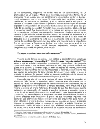 de su compañero, respondió en burla: «No es un gentilhombre, es un
gramático, y yo un lógico.» Ahora bien; nosotros, que queremos formar no un
gramático ni un lógico, sino un gentilhombre, dejémosles perder el tiempo;
nosotros tenemos mucho que hacer. Si nuestro discípulo está bien provisto de
realidades, le sobrarán las palabras, y si no quieren venirle de gusto, le
vendrán a la fuerza. Oigo a veces a personas que se excusan por no saberse
expresar y simulan tener en la cabeza muchas cosas que decir, pero que por
falta de elocuencia no pueden formular: Eso es pura mentira. ¿Sabes lo que
creo que les pasa? Que lo que tienen en la cabeza son sombras, que proceden
de concepciones confusas, que no pueden desenredar ni aclarar dentro de su
cerebro, y por eso no pueden sacarlas afuera: ni siquiera se entienden a sí
mismos. Al ver como tartamudean en el momento de dar a luz sus ideas, se
descubre que el problema no está en el nacimiento sino en la concepción
misma de sus ideas. No hacen más que soltar una materia todavía imperfecta.
Por mi parte creo, y Sócrates así lo dice, que quien tiene en su espíritu una
concepción clara y viva, podrá siempre expresarla, aunque sea en
bergamasco; y hasta por gestos, si es mudo:


     Verbaque praevisam, rem non invita sequentur56


    Y como decía Seneca en prosa, tan poética y acertadamente: quum res
animum occupavere, verba ambiunt,57 y Cicerón: ipsae res verba rapiunt.58 Sin
saber lo que es ablativo, subjuntivo y sustantivo, ni gramática; tan ignorante
como su sirviente o una sardinera del Puente Chico, hay quien te hablará a tu
gusto, si lo quieres, y violando algo, al azar, las reglas del idioma, pero como
el mejor de los maestros de Francia. Desconoce la retórica, no sabe cómo hay
que captar de antemano la benevolencia del desprevenido lector, y poco le
importa no saberlo. En verdad, todos los adornos artificiales de la pintura se
desvanecen frente al brillo de una verdad ingenua y sencilla.
    Esos adornos sólo sirven para cautivar al vulgo, incapaz de soportar los
alimentos más fuertes y vigorosos, como muestra Afer claramente en un
escrito de Tácito. Los embajadores de Samos vinieron ante Cleómenes, rey de
Esparta, preparados con hermosos y largos discursos, para impulsarlo a que
hiciera la guerra al tirano Polícrates. Después de que los dejó hablar cuanto
quisieron, les respondió: «En cuanto a vuestro comienzo y exordio, ya no lo
recuerdo, ni por consiguiente tampoco lo del medio; y por lo que respecta a la
conclusión, no pienso seguirla.» Me parece que esta fue una buena respuesta,
y unos oradores bien frustrados a pesar de sus esfuerzos ¿Quieres otro
ejemplo? Los atenienses debían escoger entre dos arquitectos para hacer un
gran edificio; el primero de ellos, más pomposo, vino con un largo y preparado
discurso premeditado sobre el asunto en cuestión, y estaba logrando los
aplausos del pueblo. El segundo apenas dijo: «Señores atenienses: lo que éste
ha dicho, yo lo haré.» Ante la elocuencia de Cicerón muchos se admiraban,

56
   Si se tiene clara la idea, las palabras seguirán sin esfuerzo. Horacio, Arte poético, 311
57
   Cuando las cosas llenan el pensamiento, las palabras se presentan por si mismas. Séneca, Controversias
III, Proemio.
58
   Las cosas mismas arrastran las palabras. Cicerón, De finibius, III, v.



                                                                                                      34
 