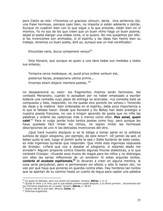 pero Catón se reía: «Tenemos un gracioso cónsul», decía. Una sentencia útil,
una frase hermosa, siempre caen bien, no importa si están adelante o detrás.
Aunque no cuadren bien con lo que sigue o lo que precede, están bien en sí
mismos. Yo no soy de los que creen que un buen ritmo haga un buen poema;
dejad al poeta alargar una sílaba corta, si lo quiere. No nos quejemos por ello:
si las invenciones son animadas, si el espíritu y las ideas han hecho bien su
trabajo, tenemos un buen poeta, diré yo, aunque sea un mal versificador:


     Emunctae naris, durus componere versus59


    Dice Horacio, que aunque se quien a una obra todas sus medidas y todos
sus enlaces,


     Tempora cerca modosque, et, quod prius ordine verbum est,
     posterius facias, praeponens ultima primis...
                                                           60
     Invenias etiam disjecti membra poetae,


no desaparecerá su valor: los fragmentos mismos serán hermosos. Así
contestó Menandro, cuando lo acosaban por no haber empezado a escribir
todavía una comedia cuyo plazo de entrega se acercaba: «La comedia está ya
compuesta y lista, respondió; no me queda sino ponerle los versos.» Teniendo
las ideas y la materia bien ordenadas en el espíritu, daba poca importancia a
lo que le faltaba hacer. Desde que Ronsard y Du Bellay han dado prestigio a
nuestra poesía francesa, no veo a ningún aprendiz de poeta que no infle las
palabras y ordene las cadencias más o menos como ellos. Plus sonat, quam
valet.61 Para el vulgo jamás hubo tantos poetas como hoy; pero aunque les
haya quedado fácil imitar los ritmos, no logran imitar las hermosas
descripciones de uno ni las delicadas invenciones del otro.
    ¿Qué hará nuestro discípulo si se le obliga a tomar parte en la sofística
sutileza de algún silogismo, por ejemplo, de este tenor?: «El jamón da sed, el
beber quita la sed, luego el jamón quita la sed.» Debe burlarse de tales cosas;
es más ingenioso burlarse que responder. Que imite esta ingeniosa respuesta
de Aristipo: «¿Pará qué voy a desatar el silogismo, si estando atado me
enreda?» Alguien proponía contra Cleanto algunas finuras dialécticas, a lo que
contestó Crisispo: «Guarda esos trucos de magia para los niños y no distraigas
con ellas las serias reflexiones de un anciano» Si estas argucias tontas,
contorta et aculeata sophismata,62 lo llevaran a creer en alguna mentira, la
cosa sería perjudicial; pero si permanecen sin efecto y sólo lo hacen reír, no
veo por qué haya que ponerse en guardia contra ellas. Hay hombres tan tontos
que se apartan de su camino hasta un cuarto de legua para captar una palabra

59
   Su gusto es delicado, pero sus versos son pesados. Horacio, Sátiras, I, iv, 8
60
   Quitad el ritmo y la rima, que lo que estaba primero quede después, y lo último primero… Encontrarás aún
los miembros dispersos de un poeta. Horacio, Sátiras, x, 58-63
61
   Suena más de lo que vale. Séneca, Cartas, LX
62
   Sofismas engañosos.



                                                                                                        35
 
