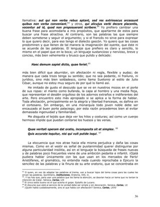 llamativa: aut qui non verba rebus aptant, sed res extrinsecus arcessunt
quibus non verba conveniant,63 y otros, qui alicujus verbi decore placentis,
vocentur ad id, quod non proposuerant scribere.64 Yo prefiero cambiar una
buena frase para acomodarla a mis propósitos, que apartarme de estos para
buscar una frase atractiva. Al contrario, son las palabras las que siempre
deben someterse y seguir el argumento; y si el francés no sirve para expresar
lo que quiero decir, para eso tengo el dialecto gascón. Yo quiero que las cosas
predominen y que llenen de tal manera la imaginación del oyente, que éste ni
se acuerde de las palabras. El lenguaje que prefiero es claro y sencillo, lo
mismo en el papel que en la boca; un lenguaje sustancioso y nervioso, breve y
conciso, más bien vehemente y brusco que pulido y delicado:


        Haec demum sapiet dictio, quae feriet;65

más bien difícil que aburridor, sin afectación ni regla, flexible y audaz; de
manera que cada trozo tenga su sentido; que no sea pedante, ni frailuno, ni
jurídico, sino más bien soldadesco, como llama Suetonio al estilo de Julio
César, aunque no estoy muy seguro de por qué lo llamó así.
    He imitado de gusto el descuido que se ve en nuestros mozos en el porte
de sus ropas: el manto como bufanda, la capa al hombro y una media floja,
que representan el desdén orgulloso de los adornos extraños e indiferentes del
arte. Pero encuentro esto más apropiado si se aplica a la forma de hablar.
Toda afectación, principalmente en la alegría y libertad francesas, es dañina en
el cortesano. Sin embargo, en una monarquía todo joven noble debe ser
encauzado al buen porte palaciego; por esta razón procedemos bien al evitar
demasiada ingenuidad y familiaridad.
   Me disgusta el tejido que deja ver los hilos y costuras; así como un cuerpo
hermoso impide que puedan contarse los huesos y las venas.

                                                                                        66
     Quae veritati operam dat oratio, incomposita sit et simplex.
                                                                        67
     Quis accurate loquitur, nisi qui vult putide loqui.


    La elocuencia que nos atrae hacia ella misma perjudica y daña las cosas
mismas. Como en el vestir es señal de pusilanimidad querer distinguirse por
alguna particularidad insólita, así en el lenguaje la búsqueda de frases nuevas
y de palabras poco frecuentes viene de una ambición pedante e infantil. ¡Ojalá
pudiera hablar únicamente con las que usan en los mercados de París!
Aristófanes, el gramático, no entendía nada cuando reprochaba a Epicuro la
sencillez de las palabras y la finura de su arte oratorio, que se concentraba en

63
    O quien, en vez de adaptar las palabras al trema, van a buscar lejos del tema cosas para las cuales les
sirvan las palabras. Quintiliano, Instituciones, Oratoria, VIII, iii.
64
   . Y los hay que, para usar una palabra que les llama la atención, se desvían hacia un tema que no tenían la
intención de tratar. Séneca, Cartas, LIX
65
    El único estilo bueno es el que acierta el golpe. Epitafio de Lucano.
66
    El discurso que está al servicio de la verdad debe ser simple y sin decoración. Seneca, Cartas, LX
67
    ¿Quién habla cuidadosamente, sino el que habla con afectación? Seneca, Cartas, LXXV



                                                                                                          36
 