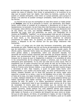 la precisión del lenguaje. Como es tan fácil imitar las formas de hablar, todo el
pueblo las copia al instante. Pero imitar el pensamiento y la inventiva no es
algo que se pueda hacer tan rápido. Casi todos los lectores, cuando se han
puesto un vestido semejante, creen tener un cuerpo parecido, pero aunque el
abrigo y los adornos se puedan conseguir prestados, nadie presta la fuerza y
los nervios.
     La mayoría de los que me acompañan en este libro tienen un habla similar
a los Ensayos, pero no sé si pensarán lo mismo. Los atenienses, dice Platón,
tienen como propio el cuidado de la elegancia y abundancia en el decir; los
lacedemonios, la concisión; los de Creta eran más fecundos en las ideas que en
el lenguaje; estos últimos son los mejores. Zenón decía que sus discípulos eran
de dos clases: los unos, que llamaba                  , “filólogos”, curiosos de
aprender las cosas, eran sus preferidos; los otros, que designaba con el
nombre de              , “logófilos”, no se preocupaban más que por el lenguaje.
Todo esto no quiere decir que el buen decir no sea bueno, pero no tanto como
el buen hacer, y me desconsuela que nuestra existencia se esfuerce
únicamente en hablar bien. Yo quisiera, en primer lugar, conocer bien mi
lengua, y después la de mis vecinos con los que tengo relaciones más
frecuentes.
    El latín y el griego son sin duda dos hermosos ornamentos, pero paga
demasiado por ellos. Hablaré aquí de una forma de aprenderlos más fácilmente
que de costumbre, y que yo mismo ensaye. El que quiere puede usarlo. Mi
difunto padre, habiendo hecho todos los esfuerzos posibles para informarse,
entre gentes sabias y competentes, sobre una educación elevada, fue
advertido del mucho tiempo requerido para aprender las lenguas clásicas, y le
decían que precisamente todo el tiempo que gastábamos en aprender las
lenguas era la causa de que no llegásemos a alcanzar ni la grandeza de alma
ni los conocimientos de los antiguos griegos y romanos, que no tenían que
esforzarse para aprenderlas. Yo no creo que esta sea la única causa. Pero el
expediente que mi padre encontró fue que antes de salir de los brazos de la
nodriza, antes de comenzar a hablar, me entregó a un alemán, que murió más
tarde en Francia como famoso médico, y que ignoraba del todo nuestra lengua
y dominaba el latín. Este maestro, a quien mi padre había hecho venir
expresamente y que recibía una buena paga, me tenía continuamente en sus
brazos. Estaban también con él otras dos personas de menor saber para
seguirme y ayudar en su tarea, y que no me hablaban sino en latín. En cuanto
al resto de la casa, era regla inviolable que ni mi padre, ni mi madre, ni criado
ni criada, hablasen delante de mí nada distinto a las pocas palabras latinas que
habían aprendido para hablar conmigo. Fue maravilloso el fruto que todos
sacaron de esto. Mi padre y mi madre aprendieron suficiente latín para
entenderlo y adquirieron todo el que necesitaban para servirse de él en caso
de necesidad; lo mismo pasó con los criados que me servían con más
frecuencia. En suma, nos latinizamos tanto que la lengua se extendió hasta los
pueblos cercanos, donde todavía hoy usan palabras latinas para nombrar
algunos oficios y herramientas. En cuanto a mí, llegue a los seis años habiendo
oído hablar en francés o en el dialecto del Perigord tan poco como en árabe.
Así que sin arte alguno, sin libros, sin gramática ni reglas, sin rejo ni lágrimas,
aprendí el latín con tanta pureza como lo sabía mi maestro; pues yo no podía


                                                                                37
 