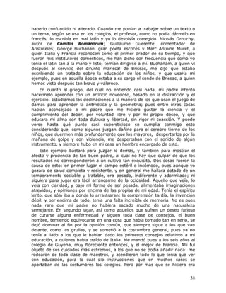 haberlo confundido ni alterado. Cuando me ponían a trabajar sobre un texto o
un tema, según se usa en los colegios, el profesor, como no podía dármelo en
francés, lo escribía en mal latín y yo lo devolvía corregido. Nicolás Grouchy,
autor de Comitiis Romanorum; Guillaume Guerente, comentador de
Aristóteles; George Buchanan, gran poeta escocés y Marc Antoine Muret, a
quien Italia y Francia reconocen como el primer orador de su tiempo, y que
fueron mis institutores domésticos, me han dicho con frecuencia que como yo
tenía el latín tan a la mano y listo, temían dirigirse a mí. Buchanam, a quien vi
después al servicio del difunto mariscal de Brissac, me dijo que estaba
escribiendo un tratado sobre la educación de los niños, y que usaría mi
ejemplo, pues en aquella época estaba a su cargo el conde de Brissac, a quien
hemos visto después tan bravo y valeroso.
    En cuanto al griego, del cual no entiendo casi nada, mi padre intentó
hacérmelo aprender con un artificio novedoso, basado en la distracción y el
ejercicio. Estudiamos las declinaciones a la manera de los que usan el juego de
damas para aprender la aritmética y la geometría; pues entre otras cosas
habían aconsejado a mi padre que me hiciera gustar la ciencia y el
cumplimiento del deber, por voluntad libre y por mi propio deseo, y que
educara mi alma con toda dulzura y libertad, sin rigor ni coacción. Y puede
verse hasta qué punto casi supersticioso se cumplía conmigo esto
considerando que, como algunos juzgan dañino para el cerebro tierno de los
niños, que duermen más profundamente que los mayores, despertarlos por la
mañana de golpe y con violencia, me despertaban con el sonido de algún
instrumento, y siempre hubo en mi casa un hombre encargado de esto.
    Este ejemplo bastará para juzgar lo demás, y también para mostrar el
afecto y prudencia de tan buen padre, al cual no hay que culpar de que los
resultados no correspondieron a un cultivo tan exquisito. Dos cosas fueron la
causa de esto: en primer lugar el campo estéril e incómodo, pues aunque yo
gozara de salud completa y resistente, y en general me hallara dotado de un
temperamento sociable y tratable, era pesado, indiferente y adormilado; ni
siquiera para jugar era fácil arrancarme de la ociosidad. Aquello que veía, lo
veía con claridad, y bajo mi forma de ser pesada, alimentaba imaginaciones
atrevidas, y opiniones por encima de las propias de mi edad. Tenía el espíritu
lento, que sólo iba a donde lo arrastraran; la comprensión tardía, la invención
débil, y por encima de todo, tenía una falta increíble de memoria. No es pues
nada raro que mi padre no hubiera sacado mucho de una naturaleza
semejante. En segundo lugar, así como aquellos que sufren un deseo furioso
de curarse alguna enfermedad y siguen toda clase de consejos, el buen
hombre, temiendo equivocarse en una cosa que había tomado tan en serio, se
dejó dominar al fin por la opinión común, que siempre sigue a los que van
delante, como las grullas, y se sometió a la costumbre general, pues ya no
tenía al lado a los que le habían dado los primeros consejos relativos a mi
educación, a quienes había traído de Italia. Me mandó pues a los seis años al
colegio de Guyena, muy floreciente entonces, y el mejor de Francia. Allí fui
objeto de sus cuidados más extremos, a los que no se podía añadir nada: me
rodearon de toda clase de maestros, y atendieron todo lo que tenía que ver
con educación, para lo cual dio instrucciones que en muchos casos se
apartaban de las costumbres los colegios. Pero por más que se hiciera era


                                                                              38
 