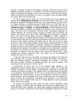 siempre un colegio. Mi latín se corrompió en seguida, y como no me serví de él
después, acabé por olvidarlo, y el colegio no me fue útil sino para llegar de un
salto a la educación avanzada, pues a los trece años, cuando salí del colegio,
había terminado lo que llamaban mi curso, en verdad sin que yo pueda pensar
que saqué algún otro fruto de esto.
    El primer gusto por los libros me vino del placer que tuve leyendo las
fábulas de las Metamorfosis de Ovidio. No tenía más siete u ocho años, y me
privaba de cualquier otro gusto por leerlas, y con mayor deleite, por ser el latín
mi lengua materna, y además porque el citado libro era el más fácil que yo
conociera y el más apropiado a mi tierna edad por el tema que trata. De los
Lancelot del Lago, los Amadís, los Huons de Burdeos y todo el fárrago de libros
con que la infancia se deleita, no conocía ni los títulos, y hoy mismo no los he
leído; tan firme era mi disciplina. Mientras tanto, descuidaba bastante las
demás materias. Me convino mucho en esto mi relación con un hombre con
espíritu de maestro que supo tolerar hábilmente esta inclinación y algunas
otras. Pues por él leí de golpe, primero la Eneida de Virgilio, después a
Terencio, a Plauto y el teatro italiano, atraído por la dulzura de sus temas. Si
mi guía hubiera sido tan loco como para interrumpir bruscamente mis lecturas,
creo que nada hubiera sacado del colegio sino el odio de los libros, como
acontece a casi toda nuestra nobleza. Mi preceptor, ingeniosamente, se hacía
el que no veía, y así excitaba mi apetito, mientras me mantenía en una
disciplina suave en los demás estudios. Pues la principal cualidad que mi padre
buscaba en los maestros a quienes me entregaba era la benignidad y sencillez
de carácter. Mi carácter, por su parte, no tenía otros defectos que la pereza y
languidez. El peligro no era que obrase mal, sino que no hiciera nada.: nadie
pensaba que pudiera volverme malo, sino inútil. Se me pronosticaba la
haraganería, pero no la malicia.
    Y creo que esto es lo que ha pasado. Las quejas    que llegan a mis oídos son
aún similares. «Es un ocioso, frío para los asuntos    de amistad y de familia y
para los empleos públicos; demasiado encerrado         en sí mismo » Los más
injuriosos no dicen “¿porque se apoderó de algo?       ¿Por qué no pagó?”, sino
“¿por qué no da? ¿por qué no se lleva nada?”
    Consideraría un favor que no se me pidiera nada distinto a mis
obligaciones, pero es injusto que se me exija lo que no debo con un rigor que
muchos no aplican a lo que deben. Condenándome, suprimen el premio que
merecen las buenas acciones y me impiden tener los sentimientos de gratitud
a que hubieran sido acreedores. El bien que yo puedo hacer de gusto debería
considerarse de mayor mérito, ya que no acostumbro hacerlo a la fuerza.
Puedo disponer con más libertad de lo que es realmente mío. Sin embargo, si
fuera yo amigo de la jactancia, rechazaría estos reproches y me sería fácil
probar que no les molesta tanto que yo no haga bastante, como que puedo
hacer más de lo que hago.
     Mi espíritu no dejaba de tener, pesar de todo, fuertes sacudidas; daba
juicios seguros y sinceros sobre los objetos que conocía, y los digería solo, sin
ayuda de nadie. Creo, además, que habría sido incapaz de dejarme llevar a la
fuerza y la violencia. ¿Pondré en la lista de mis habilidades infantiles la firmeza



                                                                                39
 