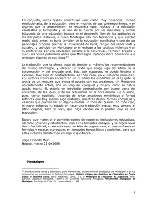 En conjunto, estos textos constituyen una visión muy novedosa, incluso
revolucionaria, de la educación, pero en muchos de sus contemporáneos, y en
algunos que lo antecedieron, se encuentra igual rechazo a la educación
escolástica y formalista y al uso de la fuerza por los maestros y similar
búsqueda de una educación basada en el desarrollo libre de las aptitudes de
los discípulos. Rabelais, a quien Montaigne cita con frecuencia y que escribió
medio siglo antes, se burla también de la educación escolástica y uno de sus
personajes propone quemar la Universidad de París, refugio del saber inútil y
coactivo, y coincide con Montaigne en el rechazo a los castigos violentos y en
su preferencia por una educación cercana a la naturaleza. También Erasmo y
Juan Luis Vives publicaron antes que Montaigne tratados sobre educación que
anticipan algunas de sus ideas.[3]

La traducción que se ofrece trata de atender al máximo las recomendaciones
del mismo Montaigne, y ofrecer un texto que tenga algo del ritmo de la
conversación y del lenguaje oral. Esto, por supuesto, no puede llevarse al
extremo. Hay algo de contradictorio, en todo caso, en el esfuerzo propuesto.
Los lectores franceses encuentran en él, como los españoles en el Quijote, la
gracia de un lenguaje que evoca el pasado con sus arcaísmos. Un Montaigne
absolutamente actual, con un lenguaje coloquial y brusco, como lo habría
quizás escrito él, estaría en inevitable contradicción con buena parte del
contenido, de las ideas y de las referencias de la obra misma. He buscado,
pues, cierto equilibrio, tratando de evitar arcaísmos semánticos y formas
retóricas que hoy suenan algo oratorias, mientras dejaba formas complejas y
variadas que pueden dar en alguna medida un tono del pasado. En todo caso,
el mayor esfuerzo ha estado en hacer una traducción exacta, muy cercana al
ritmo original, fácil de leer, que haga olvidar en lo posible que es una
traducción.

Espero que maestros y administradores de nuestras instituciones educativas,
así como jóvenes y estudiantes, lean estos brillantes ensayos, y se dejen llevar
de su flexibilidad, su escepticismo, su falta de dogmatismo, su desconfianza en
fórmulas y recetas expresadas en lenguajes burocráticos y pedantes, para que
estas virtudes transformen en algo lo que hacen.

Jorge Orlando Melo
Bogotá, marzo 23 de 2008




      Montaigne


[3]
   Introducciones claras y ordenadas, pero elementales, al pensamiento pedagógico de Montaigne y de sus
antecesores se encuentran en Gabriel Compayré, Histoire critique des doctrines de l'éducation en France
depuis le seizième siecle, Paris: Hachette, 1904., 2 v. y Montaigne et l'education du jugement, Paris:
Librairie Classique Delaplane, 1890?,y en Guillermo Sanhueza Arriagada, Pensamiento pedagógico de
Montaigne, Santiago de Chile: Ed. Universitaria, c.1962.




                                                                                                     4
 