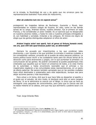 en la mirada, la flexibilidad de voz y de gesto que me sirvieron para las
representaciones teatrales? Pues antes de madurarme,


     Alter ab undecimo tum me vix ceperat annus68


protagonicé las tragedias latinas de Buchanan, Guerente y Muret, bien
representadas en nuestro colegio de Guyena. En esto, como en las demás
tareas de su cargo, Andreas Govea, nuestro director, fue el primero en toda
Francia, y me consideraba un actor notable. Es un ejercicio que no desapruebo
en nuestros jóvenes nobles, y hasta he visto a nuestros príncipes entregados a
él, con habilidad y seriedad, imitando a los antiguos. En Grecia era digno de
elogio que las gentes distinguidas adoptaran el oficio de actor:


    Aristoni tragico actori rem aperit, huic et genus et fortuna honesta erant;
nec ars, quia nihil tale apud Graecos pudori est, ea deformabat69


    Siempre he acusado por impertinentes a los que condenan tales
diversiones, y por injustos a los que prohíben la entrada a nuestras ciudades a
los comediantes valiosos, privando así al pueblo de estos placeres públicos. La
buena política busca reunir a los ciudadanos tanto para los oficios serios de la
devoción como para diversiones y juegos, con lo que aumentan la amistad y la
comunicación de las gentes. No podrán concederse al pueblo pasatiempos más
ordenados que aquellos que se hacen en presencia de todos, a la vista misma
de la autoridad; y hasta encontraría razonable que el príncipe y los
magistrados regalaran a las comunidades estas representaciones, en un gesto
de afecto paternal. Me parece también apropiado que en las grandes ciudades
haya sitios destinados y preparados para este espectáculo, aunque sea para
alejar acciones peores y más escondidas.
     Para volver a mi tema, diré que lo que hace falta es despertar el apetito y
el gusto por el estudio; de otro modo, el discípulo será sólo un asno cargado
de libros. Si se le administra la ciencia con el látigo, lo único que se hace es
entregarle unos paquetes de conocimientos, pero para que la ciencia sea útil
no basta meterla en la cabeza, sino que hay que asimilarla y poderla sacar a la
luz.



     Trad. Jorge Orlando Melo




68
  Apenas había llegado a los doce años. Virgilio, Bucólicas, VIII, 39
69
  [El conspirador Andranedoro] “descubrió su proyecto al actor trágico Agatón, quien era hombre honorable
por nacimiento y fortuna; y su oficio no lo desacreditaba, pues ser actor no tiene nada de vergonzoso en
Grecia”. Tito Livio, XXIV, xxiv.



                                                                                                      40
 