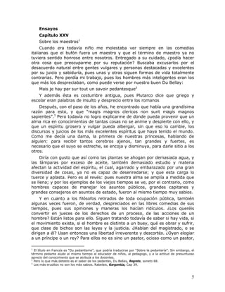 Ensayos
     Capítulo XXV
     Sobre los maestros1
     Cuando era todavía niño me molestaba ver siempre en las comedias
italianas que el bufón fuera un maestro y que el término de maestro ya no
tuviera sentido honroso entre nosotros. Entregado a su cuidado, ¿podía hacer
otra cosa que preocuparme por su reputación? Buscaba excusarlos por el
desacuerdo natural entre gentes vulgares y personas destacadas y excelentes
por su juicio y sabiduría, pues unas y otras siguen formas de vida totalmente
contrarias. Pero perdía mi trabajo, pues los hombres más inteligentes eran los
que más los despreciaban, como puede verse por nuestro buen Du Bellay:
     Mais je hay par sur tout un savoir pedantesque2
   Y además ésta es costumbre antigua, pues Plutarco dice que griego y
escolar eran palabras de insulto y desprecio entre los romanos
    Después, con el paso de los años, he encontrado que había una grandísima
razón para esto, y que “magis magnos clericos non sunt magis magnos
sapientes”.3 Pero todavía no logro explicarme de donde pueda provenir que un
alma rica en conocimientos de tantas cosas no se anime y despierte con ello, y
que un espíritu grosero y vulgar pueda albergar, sin que eso lo cambie, los
discursos y juicios de los más excelentes espíritus que haya tenido el mundo.
Como me decía una dama, la primera de nuestras princesas, hablando de
alguien: para recibir tantos cerebros ajenos, tan grandes y fuertes, es
necesario que el suyo se estreche, se encoja y disminuya, para darle sitio a los
otros.
     Diría con gusto que así como las plantas se ahogan por demasiada agua, y
las lámparas por exceso de aceite, también demasiado estudio y materia
afectan la actividad del espíritu, el cual, agarrado y embarazado por una gran
diversidad de cosas, ya no es capaz de desenredarse; y que esta carga lo
tuerce y aplasta. Pero es al revés: pues nuestra alma se amplía a medida que
se llena; y por los ejemplos de los viejos tiempos se ve, por el contrario, como
hombres capaces de manejar los asuntos públicos, grandes capitanes y
grandes consejeros en asuntos de estado, fueron al mismo tiempo muy sabios.
     Y en cuanto a los filósofos retirados de toda ocupación pública, también
algunas veces fueron, de verdad, despreciados en las libres comedias de sus
tiempos, pues sus opiniones y maneras los hacían ridículos. ¿Los queréis
convertir en jueces de los derechos de un proceso, de las acciones de un
hombre? Están listos para ello. Siguen tratando todavía de saber si hay vida, si
el movimiento existe, si el hombre es distinto a un buey, qué es obrar y sufrir,
que clase de bichos son las leyes y la justicia. ¿Hablan del magistrado, o se
dirigen a él? Usan entonces una libertad irreverente y descortés. ¿Oyen elogiar
a un príncipe o un rey? Para ellos no es sino un pastor, ocioso como un pastor,

1
  El título en francés es “Du pedantisme”, que podría traducirse por “Sobre la pedantería”. Sin embargo, el
término pedante alude al mismo tiempo al educador de niños, al pedagogo, y a la actitud de presuntuoso
aprecio del conocimiento que se atribuía a los docentes.
2
  Pero lo que más detesto es el saber de los pedantes, Du Bellay, Regrets, soneto 68.
3
  Los más eruditos no son los más sabios. Rabelais, Gargantúa, Cap 39.



                                                                                                         5
 