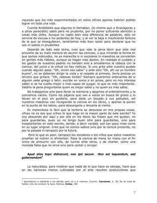 riquezas que los más experimentados en estos oficios apenas habrían podido
lograr en toda una vida.
    Cuenta Aristóteles que algunos lo llamaban, (lo mismo que a Anaxágoras y
a otros parecidos) sabio pero no prudente, por no poner suficiente atención a
cosas más útiles. Aunque no capto bien esta diferencia de palabras, esto no
serviría de excusa a los pedantes de hoy; y al ver la baja e insuficiente fortuna
de la que se enorgullecen, tendríamos más bien razón para declarar que no
son ni sabios ni prudentes.
    Dejando de lado este tema, creo que vale la pena decir que este mal
proviene de su mala manera de asumir las ciencias; y que mirando la forma en
que somos instruidos, no es maravilla si ni escolares ni maestros se convierten
en gentes más hábiles, aunque se hagan más doctos. En realidad el cuidado y
los gastos de nuestros padres no tienden sino a amoblarnos la cabeza con la
ciencia; del juicio y la virtud no hay noticias. Si uno grita ante nuestro pueblo
cuando alguien pasa: “Oh, miren ese sabio” y ante otro “Oh, ahí va un hombre
bueno”, no se deberían dirigir la vista y el respeto al primero. Sería preciso un
tercero que gritara: “Oh, cabezas tontas” Siempre queremos enterarnos de si
alguien sabe griego o latín, escribe en verso o en prosa, pero no nos interesa
saber si se ha vuelto mejor o más capaz de juzgar, lo que es más importante.
Valdría la pena preguntarse quien es mejor sabio y no quien es más sabio.
    No trabajamos sino para llenar la memoria y dejamos el entendimiento y la
conciencia vacíos. Como los pájaros que van a veces en busca de grano y lo
llevan en el pico sin gustarlo, para darle un bocado a sus polluelos, así
nuestros maestros van recogiendo la ciencia en los libros, y apenas la ponen
en la punta de los labios, para descargarla y lanzarla al viento.
    Es maravilloso lo fácil que la tontería se atraviesa en mis propias cosas.
¿Pues no es eso que critico lo que hago en la mayor parte de este escrito? Yo
voy pescando por aquí y por allá en los libros las frases que me gustan, no
para guardarlas, pues yo no tengo buen sitio para guardarlas, sino para
trasplantarlas en este escrito, donde, a decir verdad, son tan poco mías como
en su lugar original. Creo que no somos sabios sino por la ciencia presente, no
por la pasada ni tampoco por la futura.
    Pero lo que es peor, tampoco los escolares o los niños que estos maestros
enseñan se nutren ni alimentan. Pasa la ciencia de mano en mano con el fin
único de presumir con ella, de lucirse ante otros, y de charlar, como una
moneda falsa que no sirve sino para contar y arrojar.


   Apud alios loqui didicerunt, non ipsi secum. -Non est loquendum, sed
gubernandum5


   La naturaleza, para mostrar que nada de lo que hace es salvaje, hace que
en las naciones menos cultivadas por el arte resulten producciones que


5
 Aprendieron a hablarles a los demás, pero no a sí mismos. Cicerón, Tusculanas, V, 36. No se trata de
hablar, sino de conducir la nave. Séneca, Cartas, 108



                                                                                                   7
 