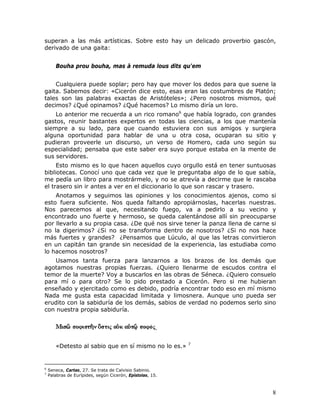 superan a las más artísticas. Sobre esto hay un delicado proverbio gascón,
derivado de una gaita:


       Bouha prou bouha, mas à remuda lous dits qu'em


    Cualquiera puede soplar; pero hay que mover los dedos para que suene la
gaita. Sabemos decir: «Cicerón dice esto, esas eran las costumbres de Platón;
tales son las palabras exactas de Aristóteles»; ¿Pero nosotros mismos, qué
decimos? ¿Qué opinamos? ¿Qué hacemos? Lo mismo diría un loro.
    Lo anterior me recuerda a un rico romano6 que había logrado, con grandes
gastos, reunir bastantes expertos en todas las ciencias, a los que mantenía
siempre a su lado, para que cuando estuviera con sus amigos y surgiera
alguna oportunidad para hablar de una u otra cosa, ocuparan su sitio y
pudieran proveerle un discurso, un verso de Homero, cada uno según su
especialidad; pensaba que este saber era suyo porque estaba en la mente de
sus servidores.
     Esto mismo es lo que hacen aquellos cuyo orgullo está en tener suntuosas
bibliotecas. Conocí uno que cada vez que le preguntaba algo de lo que sabía,
me pedía un libro para mostrármelo, y no se atrevía a decirme que le rascaba
el trasero sin ir antes a ver en el diccionario lo que son rascar y trasero.
    Anotamos y seguimos las opiniones y los conocimientos ajenos, como si
esto fuera suficiente. Nos queda faltando apropiárnoslas, hacerlas nuestras.
Nos parecemos al que, necesitando fuego, va a pedirlo a su vecino y
encontrado uno fuerte y hermoso, se queda calentándose allí sin preocuparse
por llevarlo a su propia casa. ¿De qué nos sirve tener la panza llena de carne si
no la digerimos? ¿Si no se transforma dentro de nosotros? ¿Si no nos hace
más fuertes y grandes? ¿Pensamos que Lúculo, al que las letras convirtieron
en un capitán tan grande sin necesidad de la experiencia, las estudiaba como
lo hacemos nosotros?
   Usamos tanta fuerza para lanzarnos a los brazos de los demás que
agotamos nuestras propias fuerzas. ¿Quiero llenarme de escudos contra el
temor de la muerte? Voy a buscarlos en las obras de Séneca. ¿Quiero consuelo
para mí o para otro? Se lo pido prestado a Cicerón. Pero si me hubieran
enseñado y ejercitado como es debido, podría encontrar todo eso en mí mismo
Nada me gusta esta capacidad limitada y limosnera. Aunque uno pueda ser
erudito con la sabiduría de los demás, sabios de verdad no podemos serlo sino
con nuestra propia sabiduría.


                                                       .

                                                           7
       «Detesto al sabio que en sí mismo no lo es.»


6
    Seneca, Cartas, 27. Se trata de Calvisio Sabinio.
7
    Palabras de Eurípides, según Cicerón, Epístolas, 15.



                                                                               8
 