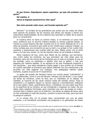 Ex quo Ennius: Nequidquam sapere sapientem, qui ipse sibi prodesse non
quiret.8
     Sai cupidus, si
     Vanus et Euganea quantumvirus vilior aqua9


     Non enim paranda nobis soum, sed fruenda sapientia est10


    Dionisio11 se burlaba de los gramáticos que sufren por los males de Ulises
pero ignoran los propios; de los músicos que afinan sus flautas y tienen sus
costumbres destempladas; de los oradores que aprenden a hablar de la justicia
pero no a practicarla.
    Si nuestra alma no toma un camino mejor, si no tenemos un juicio más
sano, preferiría que mi alumno hubiera pasado su tiempo jugando pelota: al
menos su cuerpo estaría más ágil. Cuando uno lo ve volver después de 15 o 16
años de estudios, encuentra que nadie es tan inhábil para cualquier trabajo. La
única ventaja que uno encuentra es que su latín y su griego lo han vuelto más
vanidoso y presuntuoso que cuando salió de casa. Debía volver con el alma
llena y no trae sino viento: en vez de hacerla crecer se ha limitado a inflarla.
    Estos maestros de hoy, como dice Platón de los sofistas, sus hermanos,
son, entre todos los hombres, los que prometen ser más útiles para los
hombres, pero son los únicos de los hombres que no solo no arreglan lo que se
les entrega, como un carpintero o albañil, sino que lo dañan, y hay que
pagarles por haberlo dañado. Si se siguiera la ley que Protágoras proponía a
sus discípulos – que estos decidieran cuánto pagar o que juraran en el templo
en cuánto valoraban el provecho que habían obtenido con sus enseñanzas y de
acuerdo con esto pagaran sus trabajos- mis pedagogos habrían salido
burlados, sujetos al juicio de mi experiencia.
    La gente del pueblo del Perigord llama con mucha gracia “Lettreferits” a
estos sabihondos, como si uno los llamara “heridos con las letras”, a los cuales
las letras les entraron, como se dice, por un martillazo en la cabeza. En
realidad, la mayoría de las veces carecen hasta del sentido común. Pues el
campesino y el zapatero siguen su camino ingenua y sencillamente, hablando
de lo que saben; éstos, queriéndose elevar y fortalecer con ese saber que flora
en la superficie de su cerebro, se van enredando y tropiezan sin cesar. De sus
labios salen palabras hermosas, pero necesitan que otro las ponga en orden;
conocen bien a Galeno, pero no al enfermo; nos llenan la cabeza de leyes, pero
no han entendido el nudo del proceso; conocen la teoría de todo, pero que otro
la ponga en práctica.
   Vi un amigo mío, en mi propia casa, conversando con uno de estos
pedantes, y se entretenía inventando una jerigonza o un galimatías de frases


8
  Por lo cual Ennio dice que es vana la ciencia del sabio que no puede servirse de ella, Cicerón, De officis, III,
15.
9
  Si es voluptuoso y vano, y más débil que un cordero de Euganea. Juvenal, Sátiras, VIII.
10
   Pues no solo debemos conseguir la sabiduría, sino aprovecharla. Cicerón, De finibus I, i.
11
   El dicho es realmente de Diógenes el cínico, según lo reporta Diógenes Laercio, Vidas…, VI, 27-28.



                                                                                                                9
 