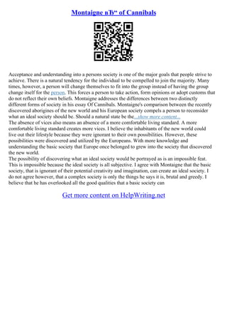 Montaigne вЂ“ of Cannibals
Acceptance and understanding into a persons society is one of the major goals that people strive to
achieve. There is a natural tendency for the individual to be compelled to join the majority. Many
times, however, a person will change themselves to fit into the group instead of having the group
change itself for the person. This forces a person to take action, form opinions or adopt customs that
do not reflect their own beliefs. Montaigne addresses the differences between two distinctly
different forms of society in his essay Of Cannibals. Montaigne's comparison between the recently
discovered aborigines of the new world and his European society compels a person to reconsider
what an ideal society should be. Should a natural state be the...show more content...
The absence of vices also means an absence of a more comfortable living standard. A more
comfortable living standard creates more vices. I believe the inhabitants of the new world could
live out their lifestyle because they were ignorant to their own possibilities. However, these
possibilities were discovered and utilized by the Europeans. With more knowledge and
understanding the basic society that Europe once belonged to grew into the society that discovered
the new world.
The possibility of discovering what an ideal society would be portrayed as is an impossible feat.
This is impossible because the ideal society is all subjective. I agree with Montaigne that the basic
society, that is ignorant of their potential creativity and imagination, can create an ideal society. I
do not agree however, that a complex society is only the things he says it is, brutal and greedy. I
believe that he has overlooked all the good qualities that a basic society can
Get more content on HelpWriting.net
 