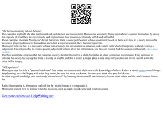 "On the Inconsistency of our Actions"
The examples highlight the idea that humankind is dishonest and inconsistent. Humans are constantly being contradictory against themselves by doing
the opposite of what they have previously said or promised, thus becoming extremely selfish and untrustful.
These examples illustrate Montaigne's belief that while there is some justification to base a judgment based on daily activities, it is nearly impossible
to create a proper judgment of humankind, and when a historian cannot, they become hypocrites.
Montaigne believes that it is necessary to trace our actions to the circumstances, situation, and context with which it happened, without creating a
judgement. It is not possible to create a proper judgement without all of the information, just like one cannot find the solution without all...show more
content...
The three cannibals complain that the European society shouldn't be run by a child, but rather an older gentleman to command. They continue to
criticize the society by saying that there is variety in wealth, and that it is not a proper place where only half can dine and live in wealth while the
other half is hungry.
"Of Experience"
Montaigne says that it is a "personal weakness" that makes one content with their own or the knowledge of others. Rather, a better human would always
keep learning, never be happy with what they know, because the more you know, the more you know that you don't know.
In order to gain knowledge, one must study him or herself. By learning about oneself, one ultimately learns about others and the world around him or
her.
Rather than trusting it, Montaigne realized that he should instead try to regulate it.
Montaigne learned how to foresee when his passions, such as anger, would come and watch its course
Get more content on HelpWriting.net
 