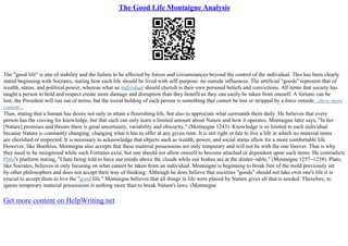 The Good Life Montaigne Analysis
The "good life" is one of stability and the failure to be affected by forces and circumstances beyond the control of the individual. This has been clearly
stated beginning with Socrates, stating how each life should be lived with self–purpose: no outside influences. The artificial "goods" represent that of
wealth, status, and political power, whereas what an individual should cherish is their own personal beliefs and convictions. All items that society has
taught a person to hold and respect create more damage and disruption than they benefit as they can easily be taken from oneself. A fortune can be
lost, the President will run out of terms, but the moral holding of each person is something that cannot be lost or stripped by a force outside...show more
content...
Thus, stating that a human has desire not only to attain a flourishing life, but also to appreciate what surrounds them daily. He believes that every
person has the craving for knowledge, but that each can only learn a limited amount about Nature and how it operates. Montaigne later says, "In her
[Nature] promises and threats there is great uncertainty, variability and obscurity," (Montaigne 1243). Knowledge is so limited to each individual
because Nature is constantly changing; changing what it has to offer at any given time. It is not right or fair to live a life in which no material items
are cherished or respected. It is necessary to acknowledge that objects such as wealth, power, and social status allow for a more comfortable life.
However, like Boethius, Montaigne also accepts that these material possessions are only temporary and will not be with the one forever. That is why
they need to be recognized while such Fortunes exist, but one should not allow oneself to become attached or dependent upon such items. He contradicts
Plato's platform stating, "I hate being told to have our minds above the clouds while our bodies are at the dinner–table," (Montaigne 1257–1258). Plato,
like Socrates, believes in only focusing on what cannot be taken from an individual. Montaigne is beginning to break free of the mold previously set
by other philosophers and does not accept their way of thinking. Although he does believe that societies "goods" should not take over one's life it is
crucial to accept them to live the "good life." Montaigne believes that all things in life were placed by Nature gives all that is needed. Therefore, to
ignore temporary material possessions is nothing more than to break Nature's laws. (Montaigne
Get more content on HelpWriting.net
 