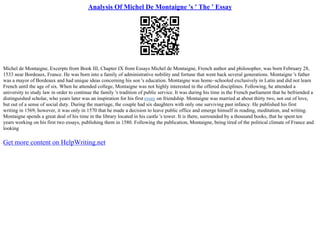 Analysis Of Michel De Montaigne 's ' The ' Essay
Michel de Montaigne, Excerpts from Book III, Chapter IX from Essays Michel de Montaigne, French author and philosopher, was born February 28,
1533 near Bordeaux, France. He was born into a family of administrative nobility and fortune that went back several generations. Montaigne 's father
was a mayor of Bordeaux and had unique ideas concerning his son 's education. Montaigne was home–schooled exclusively in Latin and did not learn
French until the age of six. When he attended college, Montaigne was not highly interested in the offered disciplines. Following, he attended a
university to study law in order to continue the family 's tradition of public service. It was during his time in the French parliament that he befriended a
distinguished scholar, who years later was an inspiration for his first essay on friendship. Montaigne was married at about thirty two, not out of love,
but out of a sense of social duty. During the marriage, the couple had six daughters with only one surviving past infancy. He published his first
writing in 1569, however, it was only in 1570 that he made a decision to leave public office and emerge himself in reading, meditation, and writing.
Montaigne spends a great deal of his time in the library located in his castle 's tower. It is there, surrounded by a thousand books, that he spent ten
years working on his first two essays, publishing them in 1580. Following the publication, Montaigne, being tired of the political climate of France and
looking
Get more content on HelpWriting.net
 