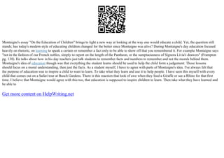 Montaigne's essay "On the Education of Children" brings to light a new way at looking at the way one would educate a child. Yet, the question still
stands; has today's modern style of educating children changed for the better since Montaigne was alive? During Montaigne's day education focused
heavily on rhetoric, on learning to speak a certain or remember a fact only to be able to show off that you remembered it. For example Montaigne says
"not in the fashion of our French nobles, simply to report on the length of the Pantheon, or the sumptuousness of Signora Livia's drawers" (Frampton
pg. 138). He talks about how in his day teachers just talk students to remember facts and numbers to remember and not the morals behind them.
Montaigne's idea of education though was that everything the student learns should be used to help the child form a judgement. Those lessons
should focus on a moral understanding, then just the facts. As a student myself, I have to agree with parts of Montaigne's idea. I've always felt that
the purpose of education was to inspire a child to want to learn. To take what they learn and use it to help people. I have seen this myself with every
child that comes out on a Safari tour at Busch Gardens. There is this reaction that look of awe when they feed a Giraffe or see a Rhino for that first
time. I believe that Montaigne would agree with this too, that education is supposed to inspire children to learn. Then take what they have learned and
be able to
Get more content on HelpWriting.net
 