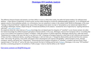 Montaigne Of Cannibals Analysis
The difference between humans and animals is not their ability to reason or think about reality, but rather the human tendency for anthropocentric
idealism – a false illusion of superiority in which society accesses nature through an exclusively anthropomorphic perspective. As we distinguish and
separate ourselves from nonhuman animals, we, in the process, lose our connection to nature, to the natural world. Michel de Montaigne, in his essay
"Apology to Raymond Sebond," emphasizes the cause of this divergence from nature was due to "presumption [,] our natural and original illness."
According to Montaigne, humans, despite being the "ill fated and [feeblest] of all creatures," assumed the role of superiority by "equating themselves
with God,"...show more content...
His skepticism about the values and uses of human knowledge does not depend upon his relegation of "cannibals" as non–human animals, but rather
how human knowledge has shifted European's perception of human identity. In his essay, Montaigne criticizes how Europeans refer to "everything that
is not in use in [their] own [respective] country" as barbaric. Under this premise of cultural superiority, Montaigne ridicules how, under that notion,
"[barbarians] are savages at the same rate that we say fruits are wild," critiquing on European hypocrisy in their lack of self–reflection and awareness
of their own flaws. Nonhuman identity, according to Montaigne, is derived when one is "changed by [their] artifice and diverted from the common
order," thus losing "the genuine, most useful, and natural virtues and properties [of] vigorous and sprightly," which European society, through
corruption, injustice and greed, have "degenerated." Dismissing previous European conceptions of "cannibals" as barbaric and uncivilized, which
repeated tropes of "the lack of," such as the lack of government, the lack of clothing and the lack of religion, Montaigne, in his essay "Of Cannibals,"
describes a contrasting perspective of cannibals as "noble savages," closer to what he defines as the "natural"
Get more content on HelpWriting.net
 