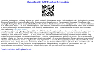 Human Identity In Of Cannibals By Montaigne
Throughout "Of Cannibals," Montaigne describes how human knowledge, through a false sense of cultural superiority, have not only shifted European
definition of human identity, but also how knowledge, through inventions, have disconnected European society from nature. Cultural superiority,
according to Montaigne, is derived from the idea that there is "no other level of truth and reason than the example and idea of the opinions and customs
of the place wherein we live." Lost in our biased perception of nature and reality, Montaigne criticizes how Europeans view "others," such as cannibals,
as inferior and nonhuman, "accommodating them to the pleasure of our own corrupted palate." Rather than trying to understand their cultural and
ethnic backgrounds,...show more content...
Montaigne, throughout both "Apology to Raymond Sebond" and "Of Cannibals," imply that we have to be aware of our biases and perspectives, as our
awareness is merely a result of our perception of the truth. Despite Montaigne's repetition of the "lack of," such as the "no manner of traffic, no
knowledge of letters, no science of numbers . . . no use of corn or wine," they also have no words that signify corruption and greed, such as "lying,
treachery, dissimulation, avarice, envy, detraction, [and] pardon." Compared to indigenous cultures, which lives in harmony with the laws of nature,
Montaigne criticizes how Europeans have corrupted nature through intermixing it with corruption and greed, and thus, corrupting our interpretation of
nature and others. Furthermore, in order to emphasize the simplicity and purity of cannibals, Montaigne analogizes them to the ancient Greeks, as "all
their inventions [feign] a happy state of man, but moreover, the fancy and even the wish and desire of philosophy itself. Thus, human knowledge and
inventions, such as religion, not only corrupts out interpretation of nature, but also, as a result, disconnects us from nature itself. Since our
interpretations are representations of nature, they are not equivalent to nature and, as a result, not all interpretations are
Get more content on HelpWriting.net
 