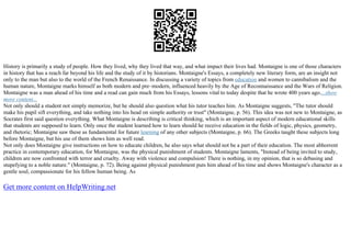 History is primarily a study of people. How they lived, why they lived that way, and what impact their lives had. Montaigne is one of those characters
in history that has a reach far beyond his life and the study of it by historians. Montaigne's Essays, a completely new literary form, are an insight not
only to the man but also to the world of the French Renaissance. In discussing a variety of topics from education and women to cannibalism and the
human nature, Montaigne marks himself as both modern and pre–modern, influenced heavily by the Age of Reconnaissance and the Wars of Religion.
Montaigne was a man ahead of his time and a read can gain much from his Essays, lessons vital to today despite that he wrote 400 years ago....show
more content...
Not only should a student not simply memorize, but he should also question what his tutor teaches him. As Montaigne suggests, "The tutor should
make his pupil sift everything, and take nothing into his head on simple authority or trust" (Montaigne, p. 56). This idea was not new to Montaigne, as
Socrates first said question everything. What Montaigne is describing is critical thinking, which is an important aspect of modern educational skills
that students are supposed to learn. Only once the student learned how to learn should he receive education in the fields of logic, physics, geometry,
and rhetoric; Montaigne saw these as fundamental for future learning of any other subjects (Montaigne, p. 66). The Greeks taught these subjects long
before Montaigne, but his use of them shows him as well read.
Not only does Montaigne give instructions on how to educate children, he also says what should not be a part of their education. The most abhorrent
practice in contemporary education, for Montaigne, was the physical punishment of students. Montaigne laments, "Instead of being invited to study,
children are now confronted with terror and cruelty. Away with violence and compulsion! There is nothing, in my opinion, that is so debasing and
stupefying to a noble nature." (Montaigne, p. 72). Being against physical punishment puts him ahead of his time and shows Montaigne's character as a
gentle soul, compassionate for his fellow human being. As
Get more content on HelpWriting.net
 