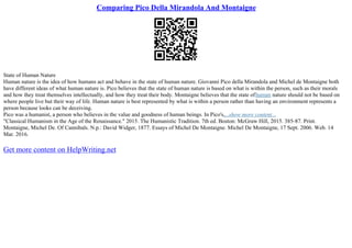 Comparing Pico Della Mirandola And Montaigne
State of Human Nature
Human nature is the idea of how humans act and behave in the state of human nature. Giovanni Pico della Mirandola and Michel de Montaigne both
have different ideas of what human nature is. Pico believes that the state of human nature is based on what is within the person, such as their morals
and how they treat themselves intellectually, and how they treat their body. Montaigne believes that the state ofhuman nature should not be based on
where people live but their way of life. Human nature is best represented by what is within a person rather than having an environment represents a
person because looks can be deceiving.
Pico was a humanist, a person who believes in the value and goodness of human beings. In Pico's,...show more content...
"Classical Humanism in the Age of the Renaissance." 2015. The Humanistic Tradition. 7th ed. Boston: McGraw Hill, 2015. 385–87. Print.
Montaigne, Michel De. Of Cannibals. N.p.: David Widger, 1877. Essays of Michel De Montaigne. Michel De Montaigne, 17 Sept. 2006. Web. 14
Mar. 2016.
Get more content on HelpWriting.net
 