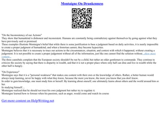 Montaigne On Drunkenness
"On the Inconsistency of our Actions"
They show that humankind is dishonest and inconsistent. Humans are constantly being contradictory against themselves by going against what they
have previously said or promised.
These examples illustrate Montaigne's belief that while there is some justification to base a judgment based on daily activities, it is nearly impossible
to create a proper judgment of humankind, and when a historian cannot, they become hypocrites.
Montaigne believes that it is necessary to trace our actions to the circumstances, situation, and context with which it happened, without creating a
judgement. It is not possible to create a proper judgement without all of the information, just like one cannot find the solution without...show more
content...
The three cannibals complain that the European society shouldn't be run by a child, but rather an older gentlemen to commande. They continue to
criticize the society by saying that there is disparity in wealth, and that it is not a proper place where only half can dine and live in wealth while the
other half is hungry.
"On Experience"
Montaigne says that it is a "personal weakness" that makes one content with their own or the knowledge of others. Rather, a better human would
always keep learning, never be happy with what they know, because the more you know, the more you know that you don't know.
In order to gain knowledge, one must study him or herself. By learning about oneself, one ultimately learns about others and the world around him or
her.
In studying himself....
Montaigne realized that he should not trust his own judgment but rather try to regulate it.
Montaigne learned how to foresee when his passions, such as anger, would come and watch its course
Get more content on HelpWriting.net
 