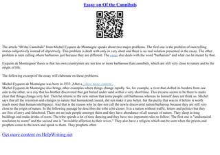 Essay on Of the Cannibals
The article "Of the Cannibals" from Michel Eyquem de Montaigne speaks about two major problems. The first one is the problem of men telling
stories subjectively instead of objectively. This problem is dealt with only in very short and there is no real solution presented in the essay. The other
problem is men calling others barbarous just because they are different. The essay also deals with the word "barbarism" and what can be meant by that.
Eyquem de Montaignes' thesis is that his own countrymen are not less or more barbarous than cannibals, which are still very close to nature and to the
origin of life.
The following excerpt of the essay will elaborate on these problems.
Michel Eyquem de Montaigne was born in 1533. After a...show more content...
Michel Eyquem de Montaigne also brings other examples where things change rapidly. So, for example, a river that shifted its borders from one
side to the other, or a city that his brother discovered that got buried under sand within a very short time. This excurse seems to be there to make
clear that things change very fast. Then he returns to the new nation that some people call barbarous whereas he himself does not think so. Michel
says that all the invention and changes to nature that humankind caused, did not make it any better, but the purity that was in it before is worth
much more than human intelligence. And that is the reason why he doe not call the newly discovered nation barbarous because they are still very
close to the origin of nature. In the following passage he describes the tribe a bit closer: It is a nation without traffic, letters and politics but they
are free of envy and falsehood. There are no sick people amongst them and they have abundance of all sources of nature. They sleep in long
buildings and make drinks of roots. The tribe spends a lot of time dancing and they have two important rules to follow: The first one is "undismaied
resolution to warre" and the second one is "inviolable affection to their wives." They also have a religion which can be seen when the priests and
prophets come to the town and speak to them. They prophets often
Get more content on HelpWriting.net
 