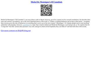Michel De Montaigne's Of Cannibals
Michel de Montaigne's "Of Cannibals" is an essay about a tribe in Brazil; however, not all its content revolves around cannibalism. He describes their
traits and customs; nevertheless, one of the most important theses of the work is, "[T]here is nothing barbarous and savage in that nation... excepting,
that everyone gives the title of barbarism to everything that is not in use in his own country" (Montaigne 3–4). Indeed, people tend to treat anything
unfamiliar with prejudice; however, cannibalism is a topic that is hard to defend and Michel de Montaigne is not trying to do so. He explains that for
"a long time" the tribe "[treats] their prisoners very well, and [gives] them all the hospitality they can think of" and later kills them with swords,
Get more content on HelpWriting.net
 