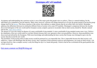Montaigne вЂ“ of Cannibals
Acceptance and understanding into a persons society is one of the major goals that people strive to achieve. There is a natural tendency for the
individual to be compelled to join the majority. Many times, however, a person will change themselves to fit into the group instead of having the group
change itself for the person. This forces a person to take action, form opinions or adopt customs that do not reflect their own beliefs. Montaigne
addresses the differences between two distinctly different forms of society in his essay Of Cannibals. Montaigne's comparison between the recently
discovered aborigines of the new world and his European society compels a person to reconsider what an ideal society should be. Should a natural
state be the...show more content...
The absence of vices also means an absence of a more comfortable living standard. A more comfortable living standard creates more vices. I believe
the inhabitants of the new world could live out their lifestyle because they were ignorant to their own possibilities. However, these possibilities were
discovered and utilized by the Europeans. With more knowledge and understanding the basic society that Europe once belonged to grew into the
society that discovered the new world.
The possibility of discovering what an ideal society would be portrayed as is an impossible feat. This is impossible because the ideal society is all
subjective. I agree with Montaigne that the basic society, that is ignorant of their potential creativity and imagination, can create an ideal society. I do
not agree however, that a complex society is only the things he says it is, brutal and greedy. I believe that he has overlooked all the good qualities that
a basic society can
Get more content on HelpWriting.net
 