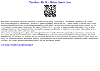 Montaigne : The First Modern Essayist Essay
Montaigne is considered the first modern essayist but he refuses to define exactly what an essay is. For Montaigne essays seem to be a form of
story–telling and a stream of consciousness. Considering he worked on the essay, "Of Coaches," for 12 years it is logical to conclude that his essays
would digress and drift off to other topics. His thoughts paralleled his life and not everything stays consistent throughout our lives which is why his
essay continues to change topics. Comparatively, this is a very different style of writing than we are accustomed to academically. Essays have been
established in setting in which at times it feels like creativity has been suppressed. Thoughts are not allowed to run rampant and everything has to be
extremely professional in order to achieve the grade.
Essays such as Montaigne's give me hope as to the creative potential in essays. He has this timeless aspect to his essays; what was once applicable
in his time is still very much relevant in today's world. At first Montaigne's essay seems to be a jumble of different stories put together. It starts off
with Montaigne first describing why we sneeze. He then continues to describe how he prefers horseback, then with the spending of public money, and
finally with the abuse of the native people by the Spaniards. Montaigne was still able to connect the beginning of the essay and the end. The beginning
described a type of coach, a chariot, that was used in battles. The end described the last king
Get more content on HelpWriting.net
 