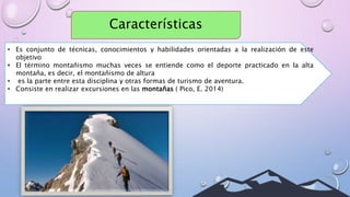 Características
• Es conjunto de técnicas, conocimientos y habilidades orientadas a la realización de este
objetivo
• El término montañismo muchas veces se entiende como el deporte practicado en la alta
montaña, es decir, el montañismo de altura
• es la parte entre esta disciplina y otras formas de turismo de aventura.
• Consiste en realizar excursiones en las montañas ( Pico, E. 2014)
 