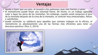 Ventajas
 Ayuda a hacer que sus pies, el corazón y los pulmones sean más fuertes y sanos.
 El montañismo puede forjar una voluntad fuerte. De hecho, es un trabajo agotador
subir y bajar los picos de las montañas. Sin embargo, cuando usted conquista el pico
de la montaña después de la cima de la montaña, se sentirán muy emocionados, felices
y satisfechos.
 puede estimular su sabiduría para aquellos que siempre trabajan en la oficina, el
montañismo es absolutamente una de las formas más eficientes para tener un
descanso positivo ( Pico, E. 2014)
 