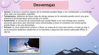 Desventajas
 Acceso: el acceso a muchos lugares de la montaña pueden llegar a ser complicados y muchos de
ellos sólo son accesibles andando.
 Temperatura: debemos de llevar ropa de abrigo porque en la montaña puede existir una gran
diferencia de temperatura entre el día y la noche.
 Aislamiento: la sensación de aislamiento que puede llegar a ser una ventaja para muchas
personas para otras que necesitan estar comunicadas y estar en contacto con mucha gente
puede llegar a ser una desventaja.
 Extravío: es muy importante conocer o llevar un mapa de la zona que vamos a visitar ya que si
no lo hacemos podemos perdernos en la montaña y alejarnos del camino adecuado (Pico, E.
2014)
 