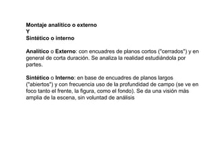 Montaje analítico o externo
Y
Sintético o interno
Analítico o Externo: con encuadres de planos cortos ("cerrados") y en
general de corta duración. Se analiza la realidad estudiándola por
partes.
Sintético o Interno: en base de encuadres de planos largos
("abiertos") y con frecuencia uso de la profundidad de campo (se ve en
foco tanto el frente, la figura, como el fondo). Se da una visión más
amplia de la escena, sin voluntad de análisis
 