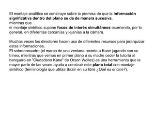 El montaje analítico se construye sobre la premisa de que la información
significativa dentro del plano se da de manera sucesiva,
mientras que
el montaje sintético supone focos de interés simultáneos ocurriendo, por lo
general, en diferentes cercanías y lejanías a la cámara.
Muchas veces los directores hacen uso de diferentes recursos para jerarquizar
estas informaciones.
El sobreencuadre (el marco de una ventana recorta a Kane jugando con su
trineo, mientras que vemos en primer plano a su madre ceder la tutoría al
banquero en "Ciudadano Kane" de Orson Welles) es una herramienta que la
mayor parte de las veces ayuda a construir este plano total con montaje
sintético (terminología que utiliza Bazin en su libro ¿Qué es el cine?).
 