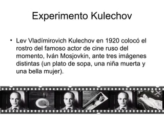 Experimento Kulechov
• Lev Vladímirovich Kulechov en 1920 colocó el
rostro del famoso actor de cine ruso del
momento, Iván Mosjovkin, ante tres imágenes
distintas (un plato de sopa, una niña muerta y
una bella mujer).
 