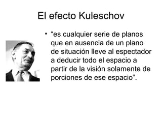 El efecto Kuleschov
• “es cualquier serie de planos
que en ausencia de un plano
de situación lleve al espectador
a deducir todo el espacio a
partir de la visión solamente de
porciones de ese espacio”.
Kulechov
 