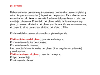 EL RITMO
Debemos tener presente qué queremos contar (discurso completo) y
cómo lo queremos contar (disposición de planos). Para ello vamos a
encontrar en el ritmo un soporte fundamental para llevar a cabo un
montaje coherente. El sentido del plano existe tanto entre plano y
plano, como en el interior del plano y en la relación entre secuencias,
el conjunto sirve para crear el ritmo del Video o Film.
El ritmo del discurso audiovisual completo depende:
El ritmo interno del plano, que viene dado por:
El movimiento de los personajes.
El movimiento de cámara.
Las características formales del plano (tipo, angulación y demás)
y su duración.
El ritmo externo al plano, caracterizado por:
El tipo de montaje
El número de planos
 