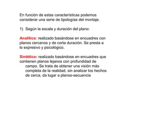 En función de estas características podemos
considerar una serie de tipologías del montaje.
1) Según la escala y duración del plano:
Analítico: realizado basándose en encuadres con
planos cercanos y de corta duración. Se presta a
lo expresivo y psicológico.
Sintético: realizado basándose en encuadres que
contienen planos lejanos con profundidad de
campo. Se trata de obtener una visión más
completa de la realidad, sin analizar los hechos
de cerca, da lugar a planos-secuencia
 