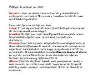 2) Según la totalidad del relato:
Narrativo: tiene por objeto contar una acción y desarrollar una
continuación de sucesos. Nos ayuda a considerar la película como
una totalidad significativa.
Hay cuatro tipos de montaje narrativo:
Lineal: El que sigue una acción única desarrollada por una sucesión
de escenas en orden cronológico.
Invertido: Se alterna el orden cronológico del relato a partir de una
temporalidad subjetiva de un personaje o buscando más
dramatismo.
Paralelo: Dos o más escenas, independientes cronológicamente, se
desarrollan simultáneamente creando una asociación de ideas en el
espectador. La finalidad es hacer surgir un significado a raíz de su
comparación. Una característica es su indiferencia temporal, donde
no importa que las diferentes acciones alternadas sucedan en
tiempos diferentes o muy distantes entre sí.
Alterno: Equivale al anterior, basado en la yuxtaposición de dos o
más acciones, pero entre éstas existe correspondencia temporal
estricta y suelen unirse en un mismo hecho al final del film o de la
secuencia
 